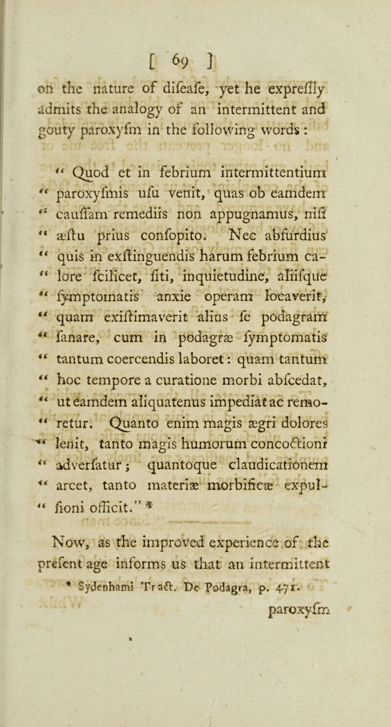 on the nature of difeafe, 'yet he exprefUy admits the analogy of an intermittent and gouty paroxyfni in the following words: Quod et in febriuni intermlttentiuni paroxyfmis ufu venit, quas ob earndem cauffam remediis non appugnamus, nifi aeflu prius confopito. Nec abfurdius’ quis in exftinguendis harum febrium ca- lore fcilicet, fiti, inquietudine, aliifque fymptomatis' anxie ope'ram locaverit,- ** quam exiflimaverit alius- fe podagrarti fanare, cum in podagras fymptomatis tantum coercendis laboret: quam tantuni ** hoc tempore a curatione morbi abfcedat, ut earndem aliquatenus impediatac remo- ** retur. Quanto enim magis asgri dolores lenit, tanto magis humorum concoftioni % adverfatur ; * quantoque claudicationcm arcet, tanto material morbificas expul- fioni officit/' ^ Now, as the improVed experience of: the prefcnt age informs us that an intermittent ^ Sydenhami Traft. De Podagra, p. 4.71'. paroxyfm