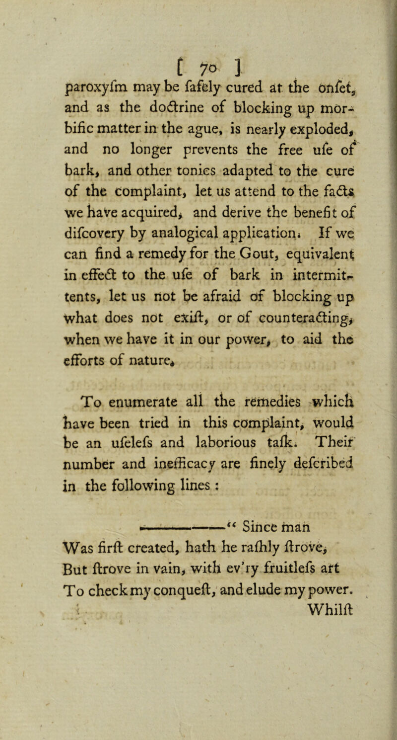 paroxyfm may be fafely cured at the onfet, and as the doilrine of blocking up mor- bific matter in the ague, is nearly exploded^ and no longer prevents the free ufe of* bark, and other tonics adapted to the cure of the complaint, let us attend to the fads we have acquired, and derive the benefit of difcovcry by analogical application* If we can find a remedy for the .Gout, equivalent in effed to the ufe of bark in intermitf^ tents, let us not be afraid of blocking up what does not exift, or of counterading, when we have it in our power, to aid the efforts of nature* i To enumerate all the remedies ^which have been tried in this comfilaint> would he an ufelefs and laborious talk. Theif number and inefficacy are finely deferibed in the following lines : ■'i ' ' ' “ Since man Was firft created, hath he raffily ftrdvej But ftrove in vain, with ev’ry ffuitlefs art To check my conqueft; and elude my power. (. Whilft