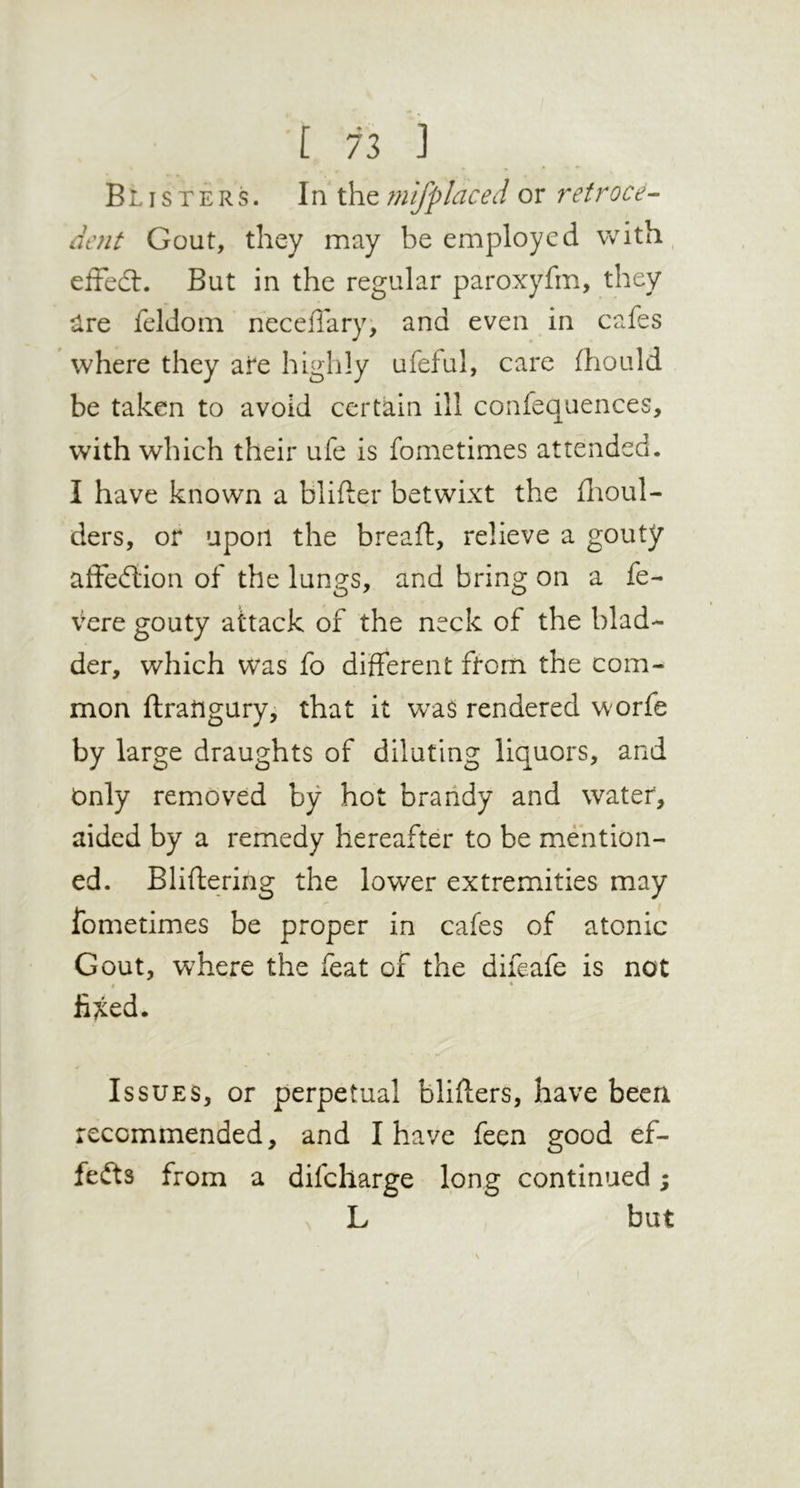 In} Blisters. In iXiQ mifplaced or retroce- dent Gout, they may be employed with, effedl. But in the regular paroxyfm, they ^Ire feldoni neceflar}% and even in cafes where they afe highly ufeful, care fhould be taken to avoid certain ill confequences, with which their ufe is fometimes attended. I have known a blifter betwixt the fiioul- ders, or upon the breaft, relieve a gouty afFeftion of the lungs, and bring on a fe- vere gouty attack of the neck of the blad- der, which was fo different from the com- mon ftratigury, that it w^as rendered worfe by large draughts of diluting liquors, and Only removed by hot braiidy and water, aided by a remedy hereafter to be mention- ed. Bliftering the lower extremities may fometimes be proper in cafes of atonic Gout, where the feat of the difeafe is not ( • liT^ed. Issues, or perpetual bliflers, have been recommended, and I have feen good ef- fects from a difcharge long continued; L but