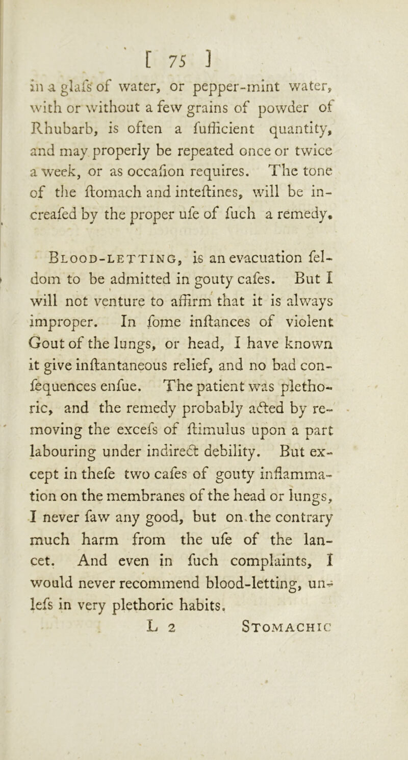 in a glafs' of water, or pepper-mint water, with or without a few grains of powder ot Rhubarb, is often a fufficient quantity, and may properly be repeated once or twice a week, or as occafion requires. The tone of the ftomach and inteftines, will be in- creafed by the proper ufe of fuch a remedy. V Blood-letting, is an evacuation fel- dom to be admitted in gouty cafes. But I will not venture to affirm that it is always improper. In fome inftances of violent Gout of the lungs, or head, I have known it give inftantaneous relief, and no bad con- fequences enfue. The patient was pletho- ric, and the remedy probably afted by re- • moving the excefs of ftimulus upon a part labouring under indirect debility. But ex- cept in thefe two cafes of gouty inflamma- tion on the membranes of the head or lungs, J never faw any good, but on.the contrary much harm from the ufe of the lan- cet. And even in fuch complaints, I would never recommend blood-letting, un- lefs in very plethoric habits. L 2 Stomachic