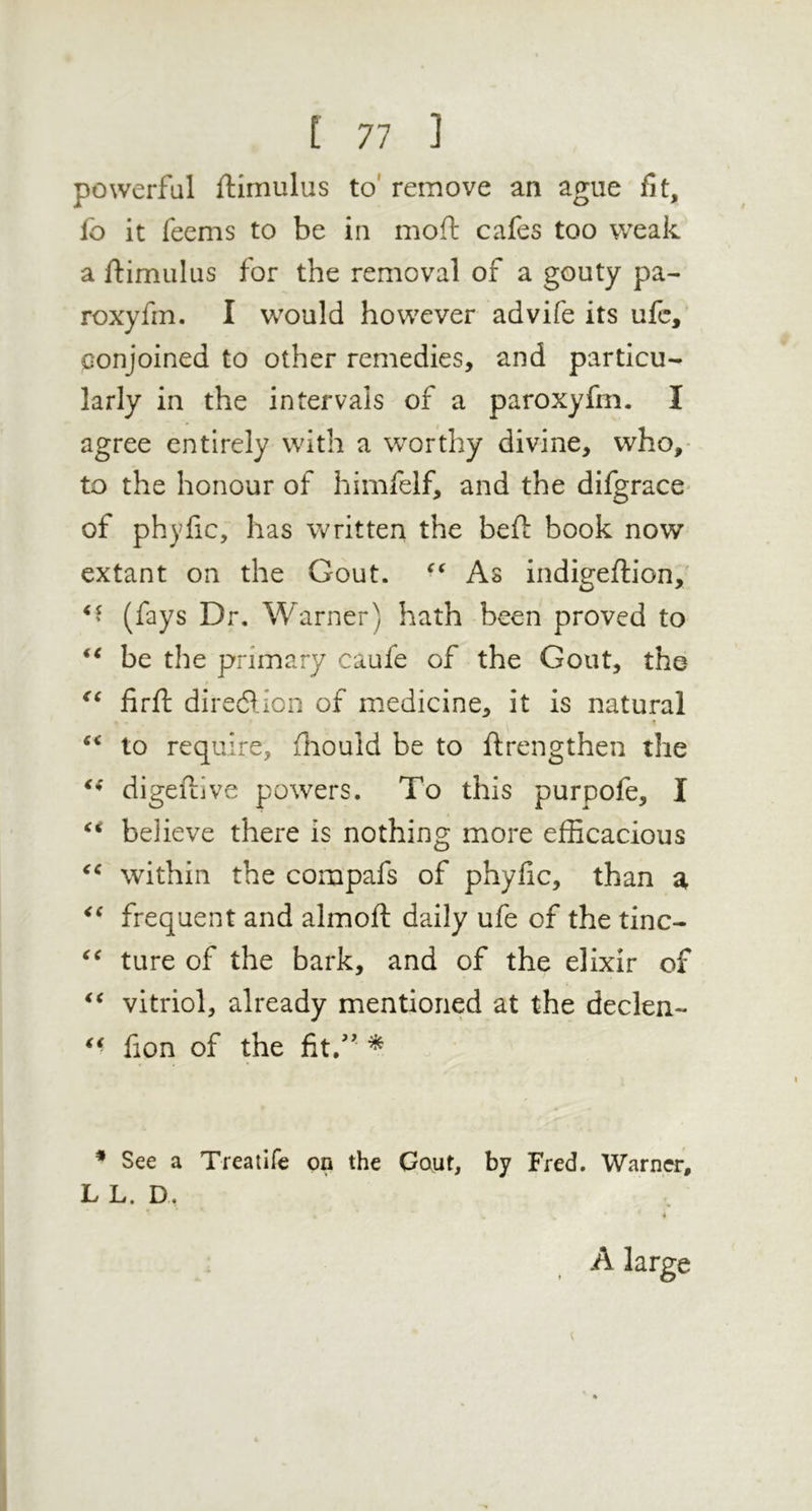 powerful ftimulus to' remove an ague fit, fo it feems to be in moft cafes too weak a ftimiilus for the removal of a gouty pa- roxyfin. I would however advife its ufc, conjoined to other remedies, and particu- larly in the intervals of a paroxyfrn. I agree entirely with a worthy divine, who,- to the honour of himfelf, and the difgrace- of phyfic, has written the bed: book now extant on the Gout. As indigeftion,' (fays Dr, Warner) hath been proved to be the primary caufe of the Gout, the firft diredion of medicine, it is natural to require, fliould be to ftrengthen the digeftive powers. To this purpofe, I believe there is nothing more efficacious within the compafs of phyfic, than a frequent and almoft daily ufe of the tine- ture of the bark, and of the elixir of vitriol, already mentioned at the declen- ^ • fion of the fit/' ^ * See a Treatife on the Gaut, by Fred. Warner, L L. D, A large