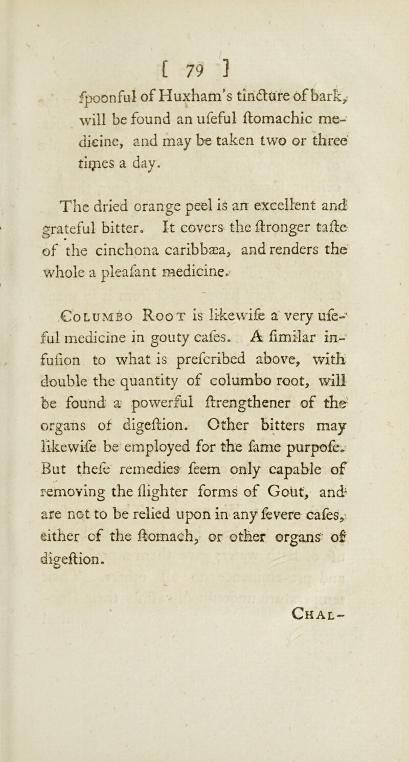 fpoonful of Huxham’s tiriilure of barky will be found an ufeful ftomachic me- dicine, and may be taken two or three tlijies a day. The dried orange peel is an excellent and' grateful bitter. It covers the ftronger tafte of the cinchona caribbaea, and renders the' whole a pleafant medicine, Colombo Root is hkewife a'very ufe- ful medicine in gouty cafes. A fimilar in- fufion to what is prefcribed above, 'with double the quantity of columbo root, will be found a powerful ftrengthener of the^ organs ot digeftion. Other bitters may likewife be employed for the fame purpofey But thele remedies feem only capable of removing the {lighter forms of Goiit, and* are not to be relied upon in any fevere cafes,* either cf the ftomach, or other organs' of digeftion. Chal-