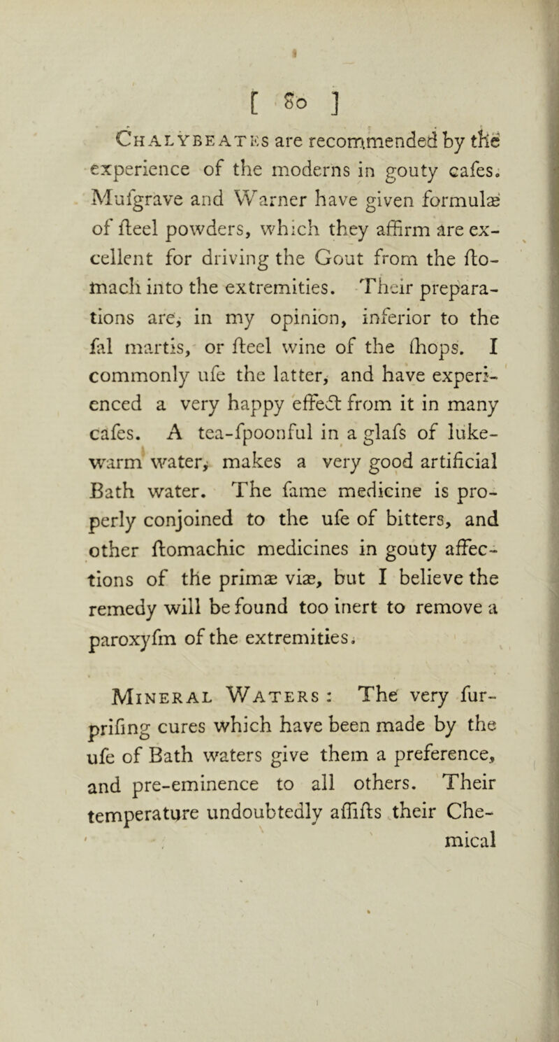 Chalybeatks are recommended by the experience of the moderns in gouty cafesj Mufgrave and Warner have given formulie of fteel powders, which they affirm are ex- cellent for driving the Gout from the fto- tnach into the extremities. Their prepara- tions arcj in my opinion, inferior to the fal martis,' or fteel wine of the ffiops. I commonly ufe the latter,- and have experi- ' enced a very happy effedt from it in many cafes. A tea-fpoonful in a glafs of luke- warm watery makes a very good artificial Bath water. The fame medicine is pro- perly conjoined to the ufe of bitters, and other ftomachic medicines in gouty affec- tions of the primse vias, but I believe the remedy will be found too inert to remove a paroxyfm of the extremities. Mineral Waters : The very fur- prifing cures which have been made by the ufe of Bath waters give them a preference, and pre-eminence to all others. Their temperature undoubtedly affifts .their Che- ' mical 1