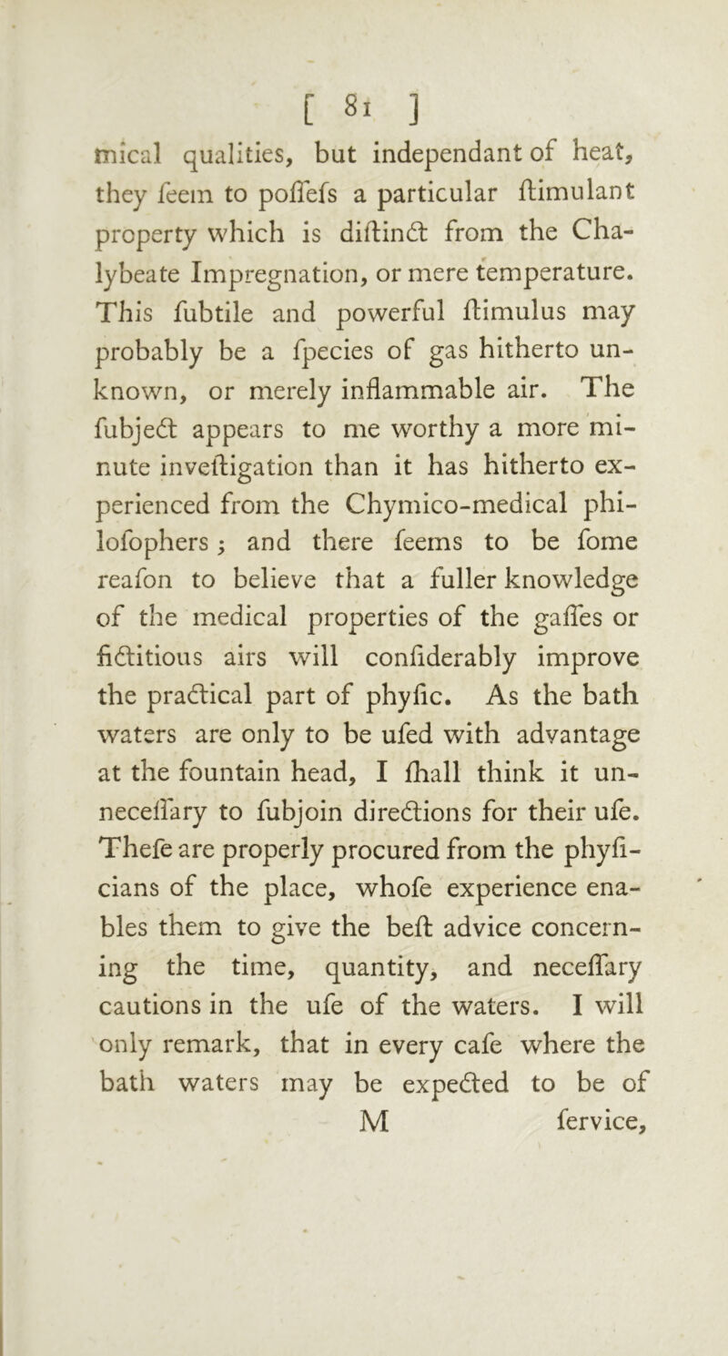 mical qualities, but independant of heat, they feein to polTefs a particular ftimulant property which is difl:in£t from the Cha- lybeate Impregnation, or mere temperature. This fubtile and powerful ftimulus may probably be a fpecies of gas hitherto un- known, or merely inflammable air. The fubjed: appears to me worthy a more mi- nute inveftigation than it has hitherto ex- perienced from the Chymico-medical phi- lofophers; and there feems to be fome reafon to believe that a fuller knowledge of the medical properties of the gaffes or fiditious airs will conflderably improve the pracdical part of phyfic. As the bath waters are only to be ufed with advantage at the fountain head, I fhall think it un- neceflary to fubjoin diredions for their ufe. Thefe are properly procured from the phyfl- cians of the place, whofe experience ena- bles them to give the befl: advice concern- ing the time, quantity, and neceffary cautions in the ufe of the waters. I will only remark, that in every cafe where the bath waters may be expeded to be of M fervice.