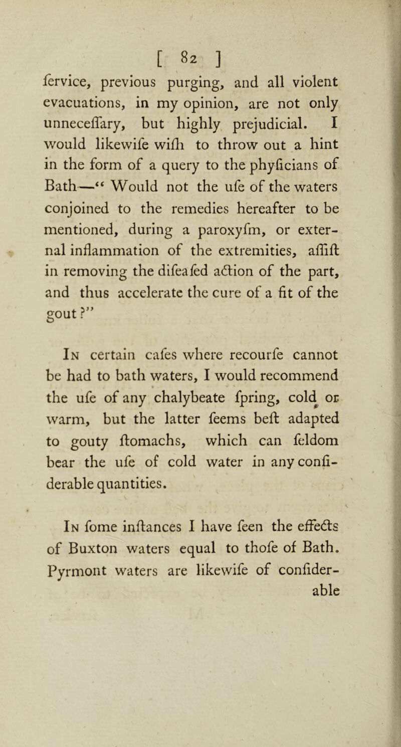 fervice, previous purging, and all violent evacuations, in my opinion, are not only unnecelTary, but highly prejudicial. I would likewife wifli to throw out a hint in the form of a query to the phyficians of Bath—Would not the ufe of the waters conjoined to the remedies hereafter to be mentioned, during a paroxyfm, or exter- nal inflammation of the extremities, aflifl: in removing the difeafed ailion of the part, and thus accelerate the cure of a fit of the gout In certain cafes where recourfe cannot be had to bath waters, I would recommend • * the ufe of any chalybeate fpring, cold or warm, but the latter feems beft adapted to gouty flomachs, which can feldom bear the ufe of cold water in anyconfi- derable quantities. In fome inftances I have feen the effects of Buxton waters equal to thofe of Bath. Pyrmont waters are likewife of confider- able