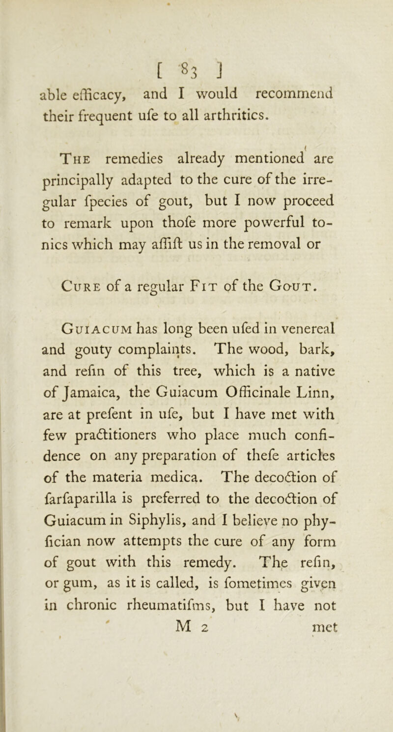 able efficacy, and I would recommend their frequent ufe to all arthritics. The remedies already mentioned are principally adapted to the cure of the irre- gular fpecies of gout, but I now proceed to remark upon thofe more powerful to- nics which may affift us in the removal or Cure of a regular Fit of the Gout. Guiacum has long been ufed in venereal and gouty complaints. The wood, bark, and refin of this tree, which is a native of Jamaica, the Guiacum Officinale Linn, are at prefent in ufe, but I have met with few pradlitioners who place much confi- dence on any preparation of thefe articles of the materia medica. The decoilion of farfaparilla is preferred to the decoition of Guiacum in Siphylis, and I believe no phy- fician now attempts the cure of any form of gout with this remedy. The refin, or gum, as it is called, is fometimes given in chronic rheumatifms, but I have not M 2 I 0 met