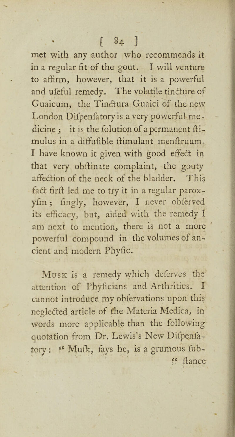 met with any author v/ho recommends it in a reo:alar fit of the eout. I will venture to affirm, however, that it is a powerful and ufeful remedy. The volatile tindlure of Guaicum, the Tindtura Guaici of the new London Difpenfatory is a very powerful me- dicine ; it is the folution of a permanent fti- mulus in a diffufible ftimulant menflruum, i I have known it given with good effedl in that very obftinate complaint, the gouty affcdtion of the neck of the bladder. This fadl firft led me to try it in a regular parox- yfm; fingly, however, I never obferved its efficacy, but, aided with the remedy I am next to mention, there is not a more powerful compound in the volumes of an- cient and modern Phyfic. Musk is a remedy which deferves the’ attention of Phyficians and Arthritics. I cannot introduce my obfervations upon this negledled article of the Materia Medica, in words more applicable than the following quotation from Dr. Lewis's New Difpqnfa- tory: Mufk, fays he, is a grumous fub- f‘ Itance