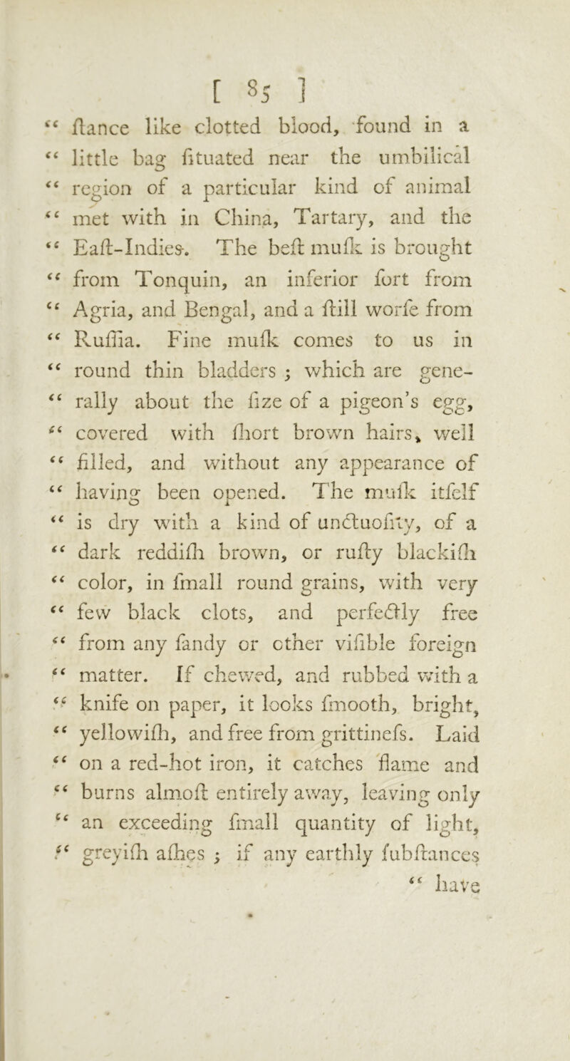 ftance like clotted blood, found in a little bag fituated near the umbilical region of a particular kind of animal met with in China, Tartary, and the ‘‘ Eaft-Indies-. The befl muflc is brought from Tonquin, an inferior fort from Agria, and Bengal, and a ftill worfe from Ruffia. Fine mufk comes to us in round thin bladders ; which are gene- rally about the fize of a pigeon’s egg, covered with fliort brown hairs» well filled, and without any appearance of bavins: been ooened. The muik itfelf is dry with a kind of uncluofity, of a dark reddifii brown, or rufty blackifli color, in fmall round grains, with very fevv black clots, and perfedlly free from any fandy or other vifible foreign matter. If chewed, and rubbed with a knife on paper, it looks fmooth, bright, yellowifli, and free from grittinefs. Laid on a red-hot iron, it catches flame and burns almiofl: entirely away, leaving only an exceeding fmall quantity of light, greyifli afhes ; if any earthly fubftances have