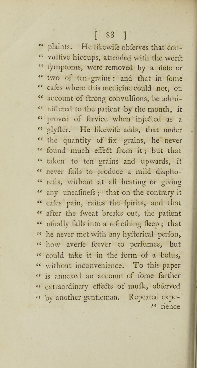 plaints. He likewife obferves that con-’ vullive hiccups, attended with the worft ‘‘ fymptorns, were removed by a dofe or two of ten-grains: and that in fome “ cafes where this medicine could not, on account of ftrong convuliions, be admi- niftered to the patient by the mouth, it proved of fervice when injedled as a glyfter. He likewife adds, that under the quantity of fix grains, he never “ found much effedl from it; but that taken to ten grains and upwards, it never fails to produce a mild diapho- ‘‘ refis, without at all heating or giving any uneafinefs; that on the contrary it “ cafes pain, raifes the ipirits, and that after the fweat breaks out, the patient ufually falls into a rcfrefliing deep ^ that he never met with any hyflerical perfon, how averfe foever to perfumes, but ‘‘ could take it in the form of a bolus, without inconvenience. To this paper is annexed an account of fome farther extraordinary effedts of mufk, obferved by another gentleman. Repeated expe- rience