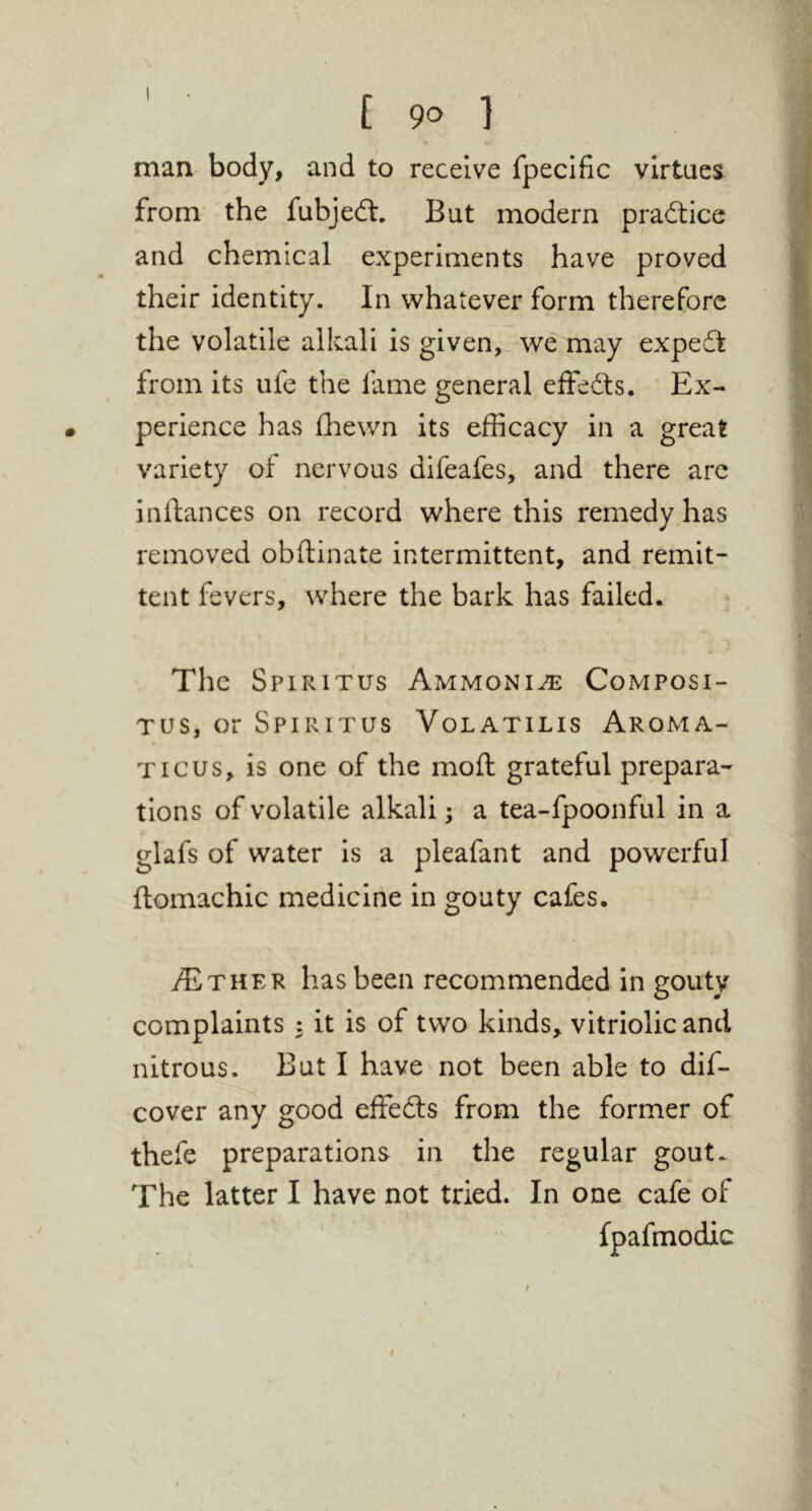 man body, and to receive fpecific virtues from the fubjedl. But modern practice and chemical experiments have proved their identity. In whatever form therefore the volatile alkali is given,, we may expedt from its ufe the fame general effedts. Ex- perience has fhewn its efficacy in a great variety of nervous difeafes, and there arc inftances on record where this remedy has removed obftinate intermittent, and remit- tent fevers, where the bark has failed. The Spiritus Ammonia Composi- Tus, or Spiritus Volatilis Aroma- Ticus, is one of the moft grateful prepara- tions of volatile alkali; a tea-fpoonfiil in a glafs of water is a pleafant and powerful ftomachic medicine in gouty cafes. lias been recommended in gouty complaints : it is of two kinds, vitriolic and nitrous. But I have not been able to dif- cover any good effects from the former of thefe preparations in the regular gout. The latter I have not tried. In one cafe of fpafmodic /