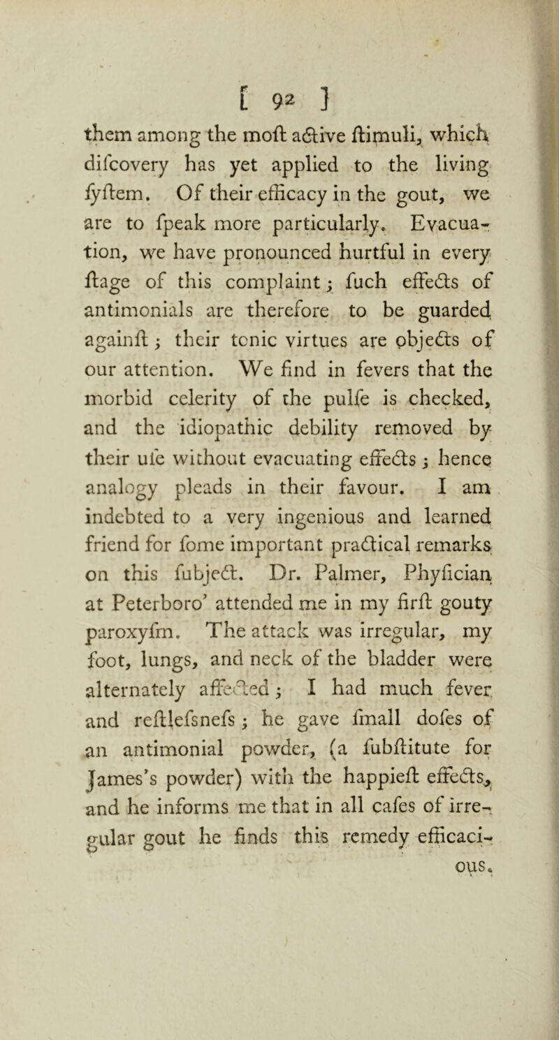 them among the moft aftive ftimull, which difcovery has yet applied to the living lyftem. Of their efficacy in the gout, we are to fpeak more particularly. Evacua-. tion, we have pronounced hurtful in every ftage of this complaint; fuch effedts of antimonials are therefore to be guarded againft; their tonic virtues are pbjedls of our attention. We find in fevers that the morbid celerity of the pulfe is checked, and the idiopathic debility removed by their ufe without evacuating effedts j hence analogy pleads in their favour. I am indebted to a very ingenious and learned friend for fome important pradtical remarks on this fubjedl. Dr. Palmer, Phyfician at Peterboro’ attended me in my firft gouty paroxyfm. The attack was irregular, my foot, lungs, and neck of the bladder were alternately alfe<.T;ed; I had much fever, and reftlefsnefs; he gave fmall dofes of an antimonial powder, (a fubfiitute for James’s powder) with the happieft effedts^ and he informs me that in all cafes of irre- gular gout he finds this remedy efficacir ous. V *