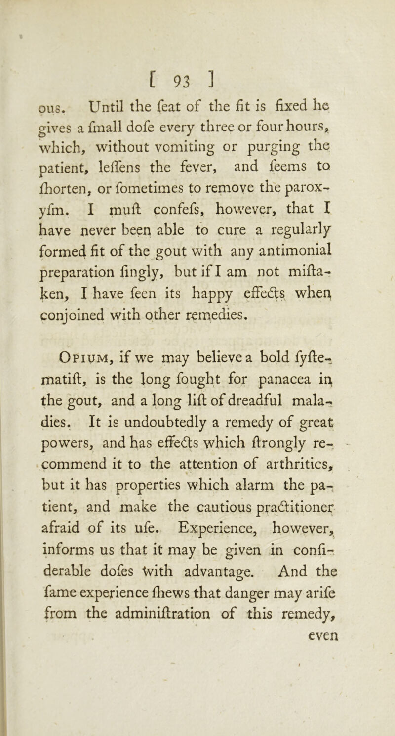 ous. Until the feat of the fit is fixed he gives a finall dofe every three or four hours, which, without vomiting or purging the patient, lelfens the feyer, and feems to. fhorten, orfometimes to remove theparox- yfm. I muft confefs, however, that I have never been able to cure a regularly formed fit of the gout with any antimonial preparation fingly, but if I am not mifta- ken, I have fecn its happy effedts when conjoined with other remedies* Opictm, if we may believe a bold fyfte- matift, is the long fought for panacea in the gout, and a long lift of dreadful mala- dies. It is undoubtedly a remedy of great powers, and has effeits which ftrongly re- • commend it to the attention of arthritics, % ■ but it has properties which alarm the pa- tient, and make the cautious praditioner afraid of its ufe. Experience, however, informs us that it may he given in confi-. derable dofes With advantage. And the fame experience ftiews that danger may arife from the adminiftration of this remedy. even