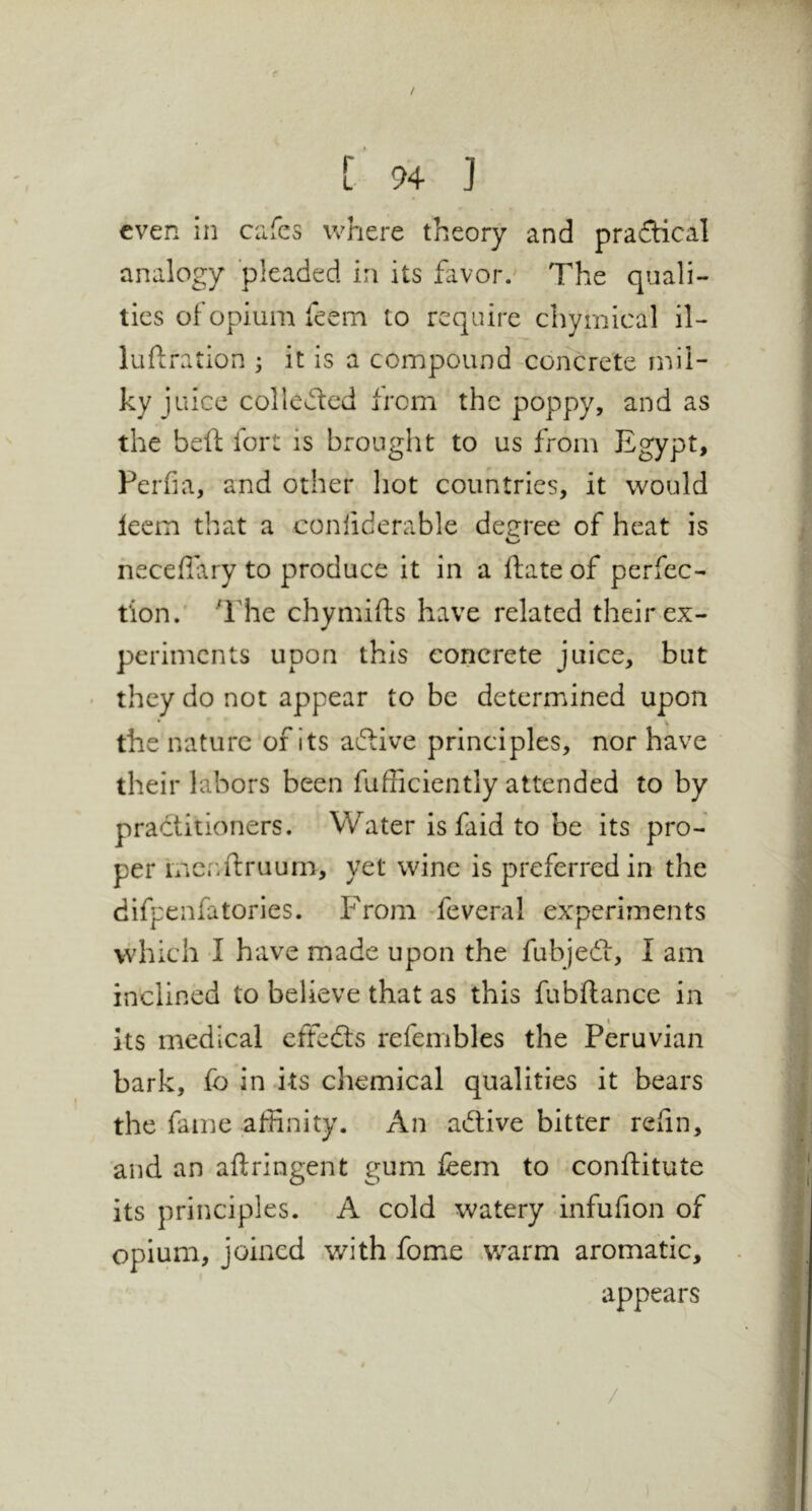 / L 94 ] even in ciifes where theory and praftical analogy pleaded in its favor. The quali- ties of opium feem to require chymical il- luftration ; it is a compound ^concrete mil- ky juice collected from the poppy, and as the beft fort is brought to us from Egypt, Perfia, and other hot countries, it would leem that a conliderable deeree of heat is neceflary to produce it in a ftate of perfec- tion.' ''rhe chymifts have related their ex- periments upon this concrete juice, but ' they do not appear to be determined upon the nature of its aftive principles, nor have their labors been fufficiently attended to by practitioners. Water is faid to be its pro- per incnftruum, yet wine is preferred in the difpenfatories. From feveral experiments which I have made upon the fubjedi, I am inclined to believe that as this fubftance in Its medical effedls refembles the Peruvian bark, fo in its chemical qualities it bears the fame affinity. An adtive bitter relin, and an aflringent gum leem to conftitute its principles. A cold watery infufion of opium, joined with fome v/arm aromatic, appears /