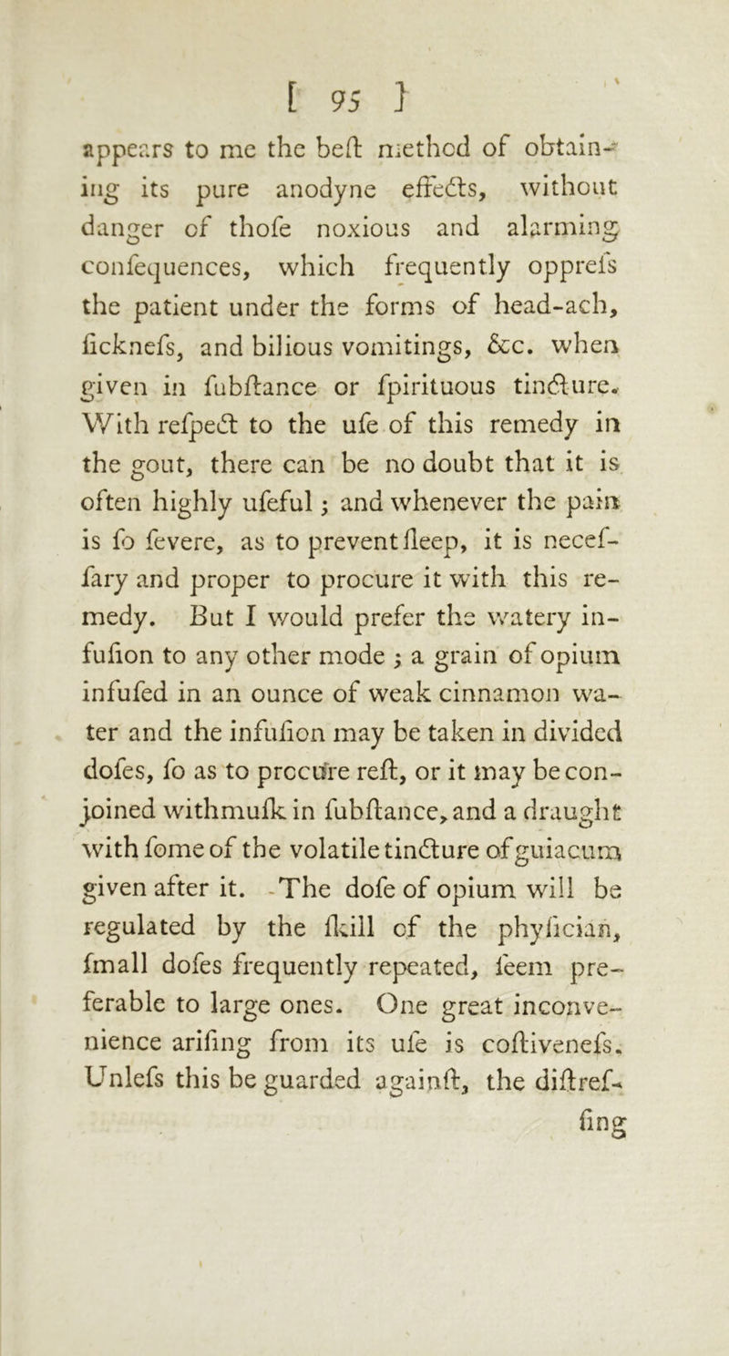 appears to me the beft methcd of obtain-^ iiig its pure anodyne effedls, without danger of thofe noxious and alarming confequences, which frequently opprels the patient under the forms of head-ach, ficknefs, and bilious vomitings, &c. whea given ill fubftance or fpirituous tindlure. With refpeifl to the ufe of this remedy in the gout, there can be no doubt that it is often highly ufeful; and whenever the pain is fo fevere, as to prevent deep, it is necef-* fary and proper to procure it with this re- medy. But I would prefer the watery in- fulion to any other mode ; a grain of opium infufed in an ounce of weak cinnamon w^a- ter and the infulion may be taken in divided dofes, fo as to procure reft, or it may be con- joined withmulkin fubftance, and a draught with feme of the volatile tinfture of guiacum given after it. -The dofe of opium will be regulated by the flcill of the phyfician, fmall dofes frequently repeated, feem pre- ferable to large ones. One great inconve- nience arifing from its ufe is coftivenefs. Unlefs this be guarded agaiuft, the diftrefx