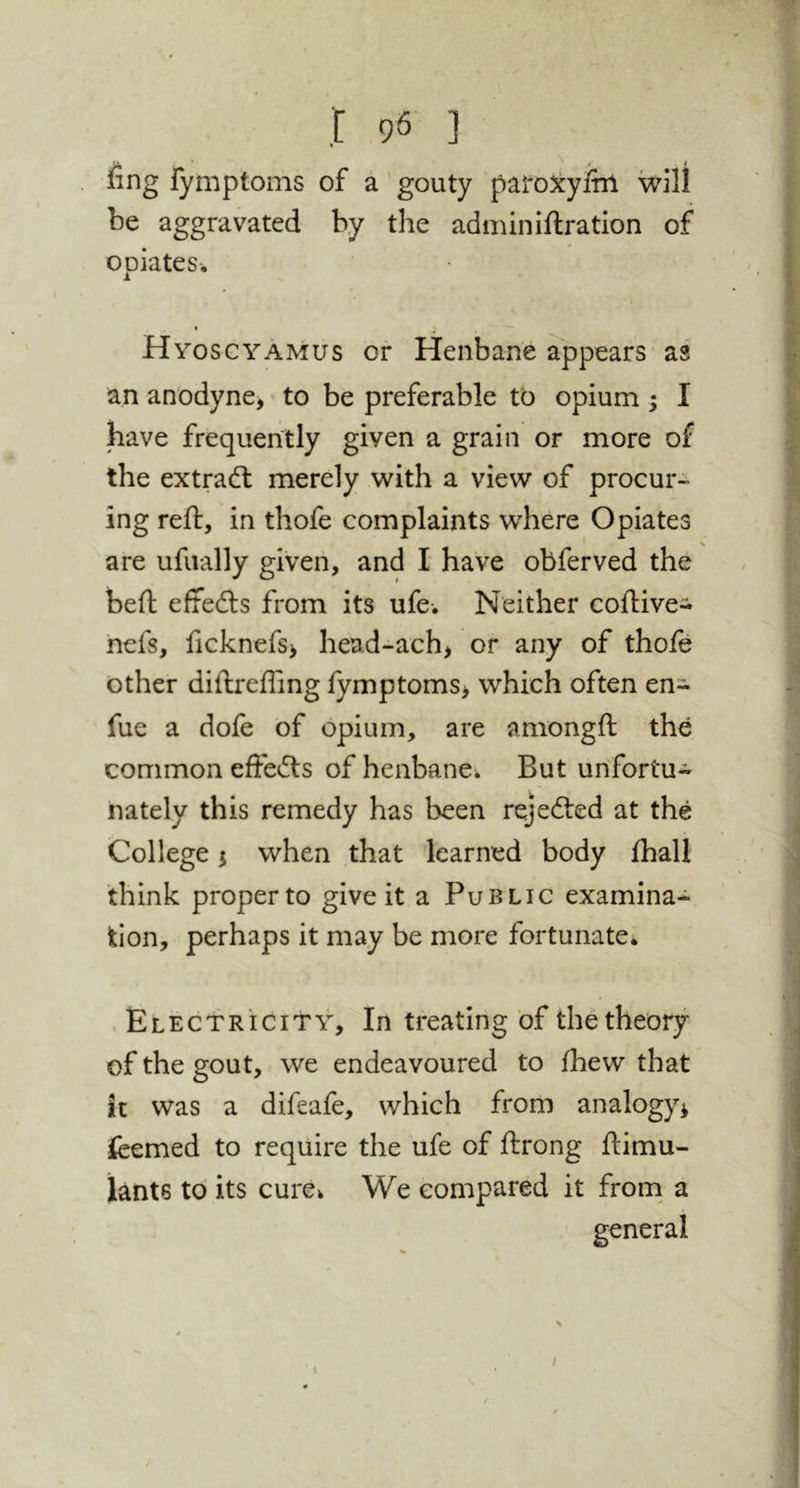 I 98 ] fing rymptoms of a gouty paroX:yitri will be aggravated by the adminiftration of opiates. HyoscyAmus or Henbane appears as an anodyne, to be preferable to opium ; I have frequently given a grain or more of the extradl merely with a view of procur- ing reft, in thofe complaints where Opiates are ufiially given, and I have obferved the beft effedls from its ufe. Neither coftive- hefs, ficknefs> head-ach, or any of thoft other diftreffing fymptoms, which often en- fue a dofe of opium, are amongft the common eftedls of henbane^ But urifortu* nately this remedy has been rejected at the College 5 when that 'learned body ftiall think proper to give it a Public examina- tion, perhaps it may be more fortunate* . Electricity, In treating of the theory of the gout, we endeavoured to fhew that it was a difeafe, which from analogy^ fcemed to require the ufe of ftrong ftimu- iants to its cure^ We compared it from a I