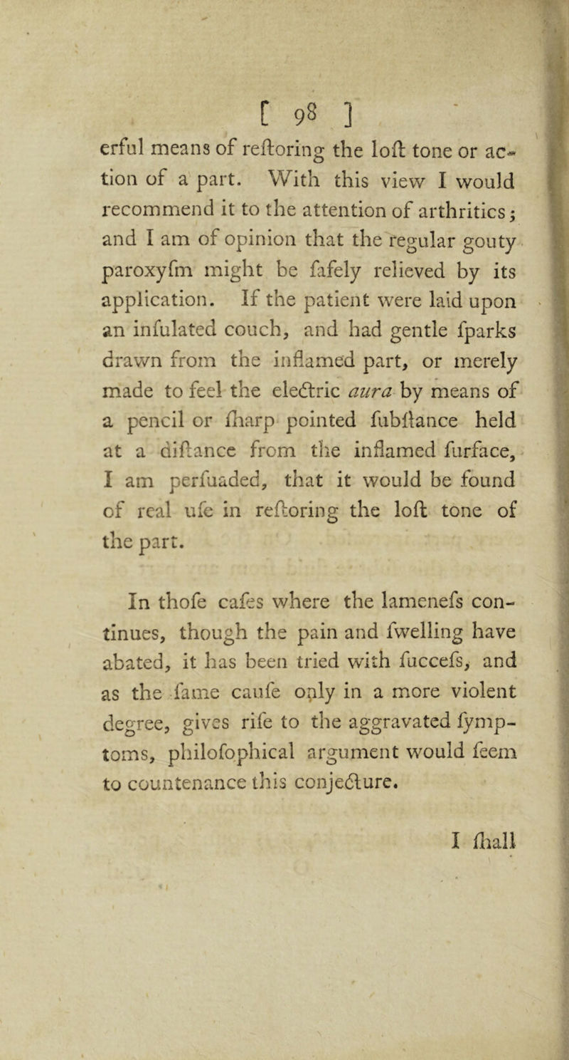 erful means of reftoring the loft tone or ac* tion of a part. With this view I would recommend it to the attention of arthritics; and I am of opinion that the regular gouty. paroxyfm might be fafely relieved by its application. If the patient were laid upon an infulated couch, and had gentle fparks drawn from the inflamed part, or merely made to feel-the eledtric aura-hy means of a pencil or fliarp pointed fubllance held at a diftance from the inflamed furface, * I am perfuaded, that it would be found of real ufe in reftoring the loft tone of the part. In thofe cafes where the lamenefs con- tinues, though the pain and fwelling have abated, it has been tried with fuccefs, and as the fame caufe o^ily in a more violent degree, gives rife to the aggravated fymp- toms, philofophical argument would feem to countenance this conjedlure. I ftiali \ • »(