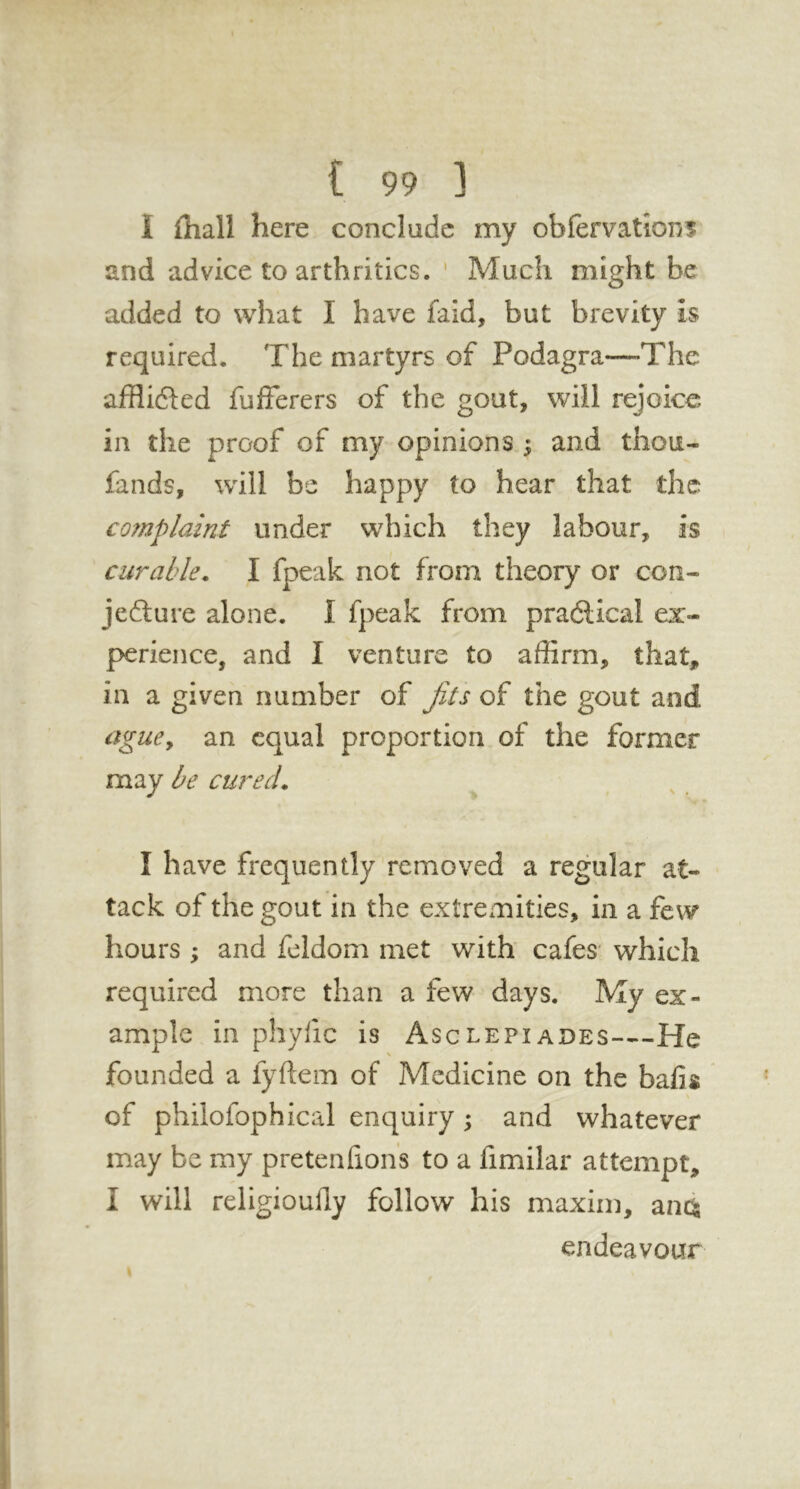 I fliall here conclude my obfervations and advice to arthritics. ' Much might be added to what I have faid, but brevity is required. The martyrs of Podagra—The afflifted fufferers of the gout, will rejoice in the proof of my opinions ; and thou- fands, will be happy to hear that the complaint under which they labour, is curable. I fpeak not from theory or con- jefture alone. I fpeak from pradlical ex- perience, and I venture to affirm, that, in a given number of jits of the gout and agucy an equal proportion of the former may be cured. I have frequently removed a regular at- tack of the gout in the extremities, in a few hours ; and feldom met with cafes' which required more than a few days. My ex- ample in phyfic is Asclepiades—He founded a fyftem of Medicine on the bafis of philofophical enquiry ; and whatever may be my pretenhon's to a fimilar attempt, I will religioufly follow his maxim, ana endeavour