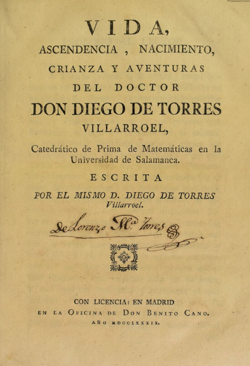 VIDA, ASCENDENCIA , NACIMIENTO, CRIANZA Y AVENTURAS DEL DOCTOR DON DIEGO DE TORRES VILLARROEL, Catedrático de Prima de Matemáticas en la Universidad de Salamanca. ESCRITA POR EL MISMO D. DIEGO DE TORRES Villarroel, CON LICENCIA: EN MADRID EN r,A Oeicina de Don Benito Cano. ASo MDCCLXXXIX, i I