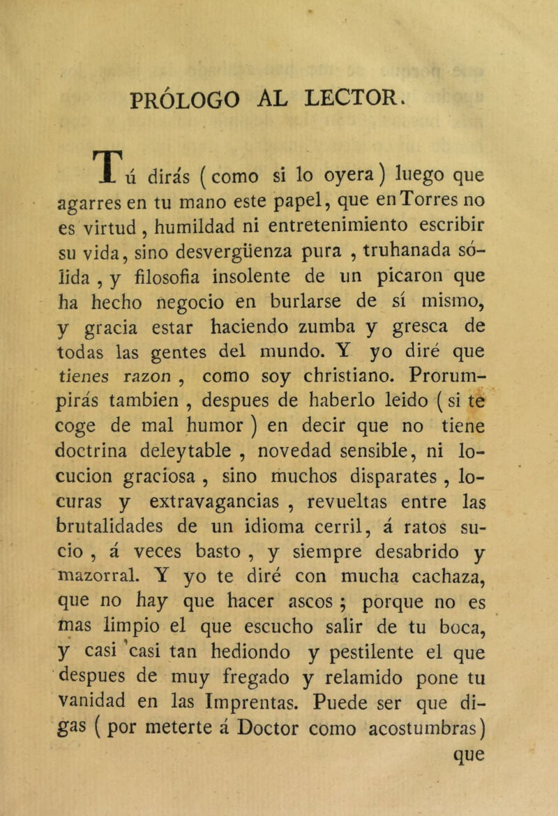 PRÓLOGO AL LECTOR. Tú dirás (como si lo oyera) luego que agarres en tu mano este papel, que en Torres no es virtud, humildad ni entretenimiento escribir su vida, sino desvergüenza pura , truhanada só- lida , y filosofía insolente de un picaron que - ha hecho negocio en burlarse de sí mismo, y gracia estar haciendo zumba y gresca de todas las gentes del mundo. Y yo diré que tienes razón , como soy christiano. Prorum- pirás también , después de haberlo leido (si té coge de mal humor ) en decir que no tiene doctrina deleytable , novedad sensible, ni lo- cución graciosa , sino muchos disparates , lo- curas y extravagancias , revueltas entre las brutalidades de un idioma cerril, á ratos su- cio , á veces basto , y siempre desabrido y mazorral. Y yo te diré con mucha cachaza, que no hay que hacer ascos ; porque no es mas limpio el que escucho salir de tu boca, y casi 'casi tan hediondo y pestilente el que después de muy fregado y relamido pone tu vanidad en las Imprentas. Puede ser que di- gas ( por meterte á Doctor como acostumbras) que