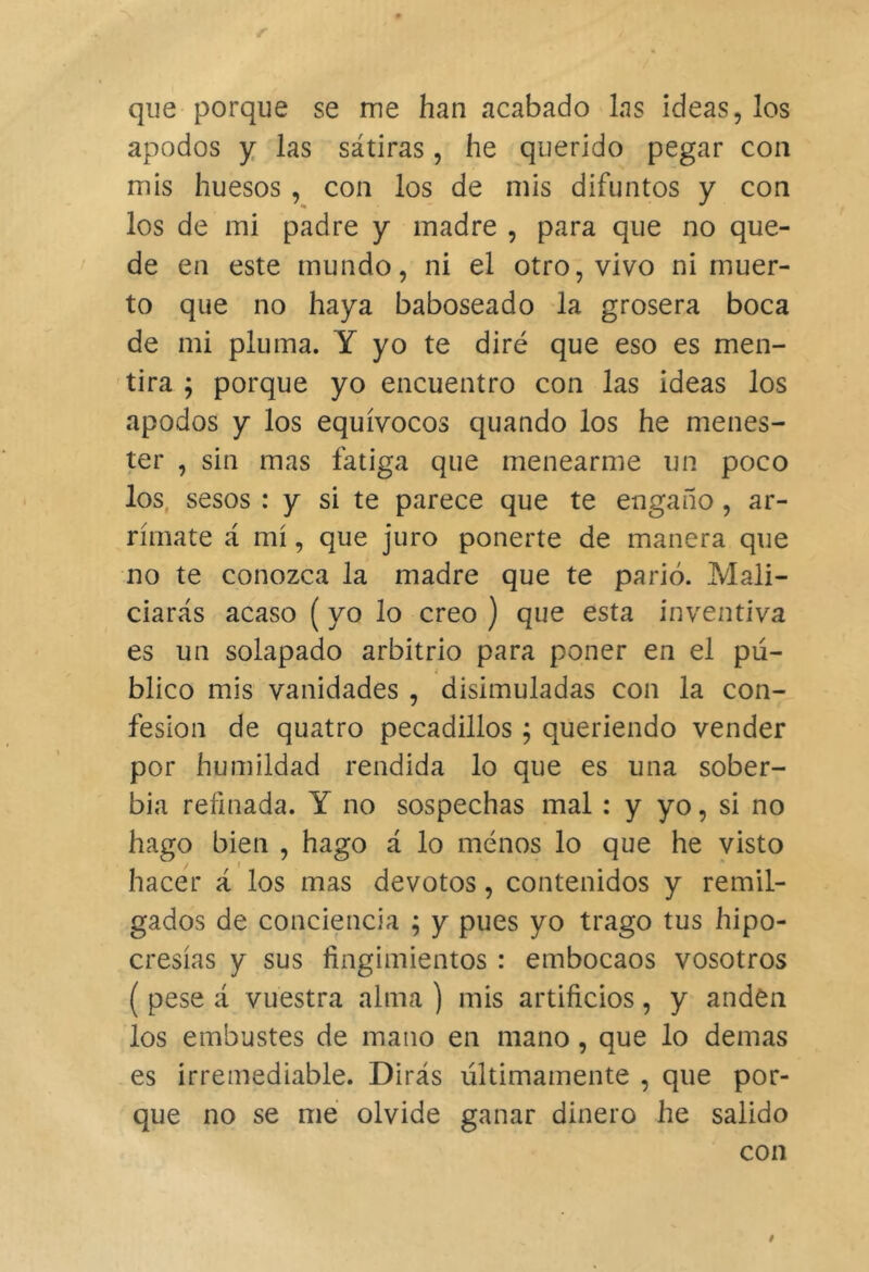 que porque se me han acabado las ideas, los apodos y las sátiras, he querido pegar con mis huesos , con los de mis difuntos y con los de mi padre y madre , para que no que- de en este mundo, ni el otro, vivo ni muer- to que no haya baboseado la grosera boca de mi pluma. Y yo te diré que eso es men- 'tira ; porque yo encuentro con las ideas los apodos y los equívocos quando los he menes- ter , sin mas fatiga que menearme un poco los, sesos : y si te parece que te engaño , ar- rímate á mí, que juro ponerte de manera que no te conozca la madre que te parió. Mali- ciarás acaso (yo lo creo ) que esta inventiva es un solapado arbitrio para poner en el pu- blico mis vanidades , disimuladas con la con- fesión de quatro pecadillos ^ queriendo vender por humildad rendida lo que es una sober- bia refinada. Y no sospechas mal : y yo, si no hago bien , hago á lo menos lo que he visto hacer á los mas devotos, contenidos y remil- gados de conciencia ; y pues yo trago tus hipo- cresías y sus fingimientos : embocaos vosotros ( pese á vuestra alma ) mis artificios, y anden los embustes de mano en mano, que lo demas es irremediable. Dirás últimamente , que por- que no se me olvide ganar dinero he salido con