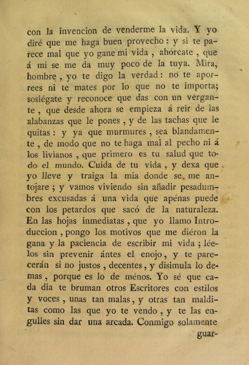 con la invención de venderme la vida. Y yo diré que me haga buen provecho : y si te pa- rece mal que yo gane mi vida , ahórcate , que á mí se me da muy poco de la tuya. Mira, hombre , yo te digo la verdad: no te apor- rees ni te mates por lo que no te importa; sosiégate y reconoce que das con un verga li- te , que desde ahora se empieza á reir de las alabanzas que le pones , y de las tachas que le quitas : y ya que murmures , sea blandamen- te , de modo que no te haga mal al pecho ni á los livianos , que primero es tu salud que to- do el mundo. Cuida de tu vida , y dexa que yo lleve y traiga la mia donde se. me an- tojare ; y vamos viviendo sin añadir pesadum- bres excusadas á una vida qile apenas puede con los petardos que sacó de la naturaleza. En las hojas inmediatas , que yo llamo Intro- ducción , pongo los motivos que me diéron la gana y la paciencia de escribir mi vida ; lée- los sin prevenir ántes el enojo, y te pare- cerán si no justos , decentes, y disimula lo de- mas , porque es lo de ménos. Yo sé que ca- da día te bruman otros Escritores con estilos y voces , unas tan malas, y otras tan maldi- tas como las que yo te vendo , y te las en- gulles sin dar una arcada. Conmigo solamente ' guar-