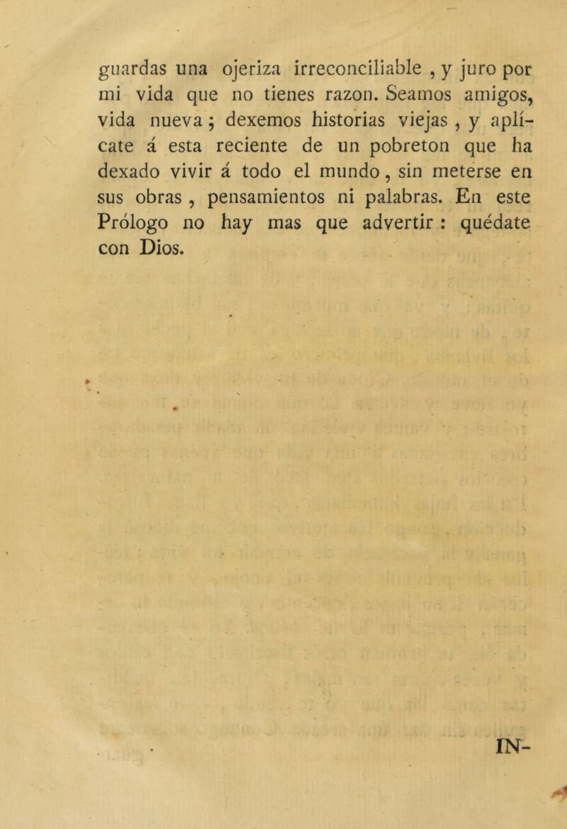 guardas una ojeriza irreconciliable , y juro por mi vida que no tienes razón. Seamos amigos, vida nueva; dexemos historias viejas , y aplí- cate á esta reciente de un pobreton que ha dexado vivir á todo el mundo, sin meterse en sus obras , pensamientos ni palabras. En este Prólogo no hay mas que advertir: quédate con Dios.