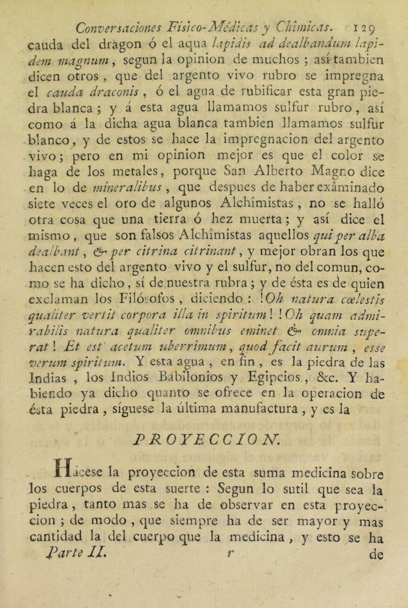 cauda del dragón o el aqiia lapidis ad dealbandum lapi- dem magmirn, según la opinión de muchos ; así también dicen otros , que del argento vivo rubro se impregna el cauda draconis , ó el agua de rubificar esta gran pie- dra blanca ; y á esta agua llamamos sulfur rubro , así como á la dicha agua blanca también llamamos sulfur blanco, y de estos se hace la impregnación del argento vivo; pero en mi opinión mejor es que el color se haga de los metales, porque San Alberto Magno dice en lo át mineralibus ^ que después de haber exáminado siete veces el oro de algunos Alchimistas , no se halló otra cosa que una tierra ó hez muerta; y así dice el mismo , que son falsos Alchimistas aquellos quiper alba deaibant ^ per citrina citrinant ^ y mejor obran los que hacen esto del argento vivo y el sulfur, no del común, co- mo se ha dicho, sí de nuestra rubra; y de ésta es de quien exclaman los Filósofos , diciendo : \Oh natura coelestis quaiiter vertit cor por a illa in spiritum! ! Oh qtcam admi- rabais natura qtialiter ómnibus eminet cmnia síipe- rat! Et esf acetuni uberrhnum, quod facit auruni , es se verum spirittun. Y esta agua , en fin , es la piedra de las Indias , los Indios Babilonios y Egipcios , &c. Y ha- biendo ya dicho quanto se ofrece en la operación de ésta piedra , síguese la última manufactura , y es la PROYECCIO M Hicese la proyección de esta suma medicina sobre los cuerpos de esta suerte : Según lo sutil que sea la piedra, tanto mas se ha de observar en esta proyec- ción ; de modo , que siempre ha de ser mayor y mas cantidad la del cuerpo que la medicina , y esto se ha Parte IL r de