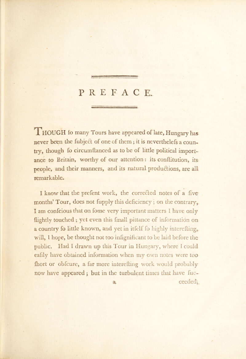 PREFACE, Though lo many Tours have appeared of late, Hungary has never been the fubjeft of one of them ; it is neverthelefs a coun- try, though fo circumftanced as to be of little political import- ance to Britain, worthy of our attention: its conftitution, its people, and their manners, and its natural productions, are all remarkable. « I know that the prefent work, the corrected notes of a five months’ Tour, does not fupply this deficiency j on the contrary, I am confcious that on feme very important matters I have only flightly touched ; yet even this fmall pittance of information on a country fo little known, and yet in itfelf fo highly interefting, will, 1 hope, be thought not too infignificant to be laid before the public. Had I drawn up this Tour in Hungary, where I could eafily have obtained information when my own notes were too fhort or obfcure, a far more interefting work would probably now have appeared ; but in the turbulent times that have fuc- a ceedcd^