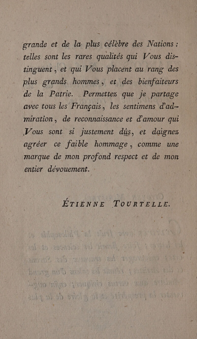 — grande et de la plus célèbre des Nations : telles sont les rares qualités qui Vous dis- tinguent , et qui Vous placent au rang des plus grands hommes, et des bienfaiteurs de la Patrie. Permettex que Je partage avec tous les Français, les sentimens d’ad- miration, de reconnaissance et d'amour qui Vous sont si justement düs, et daignez agréer ce faible hommage, comme une marque de mon profond respect et de mon entier dévouement. C4 ÉTIENNE TOURTELLE.