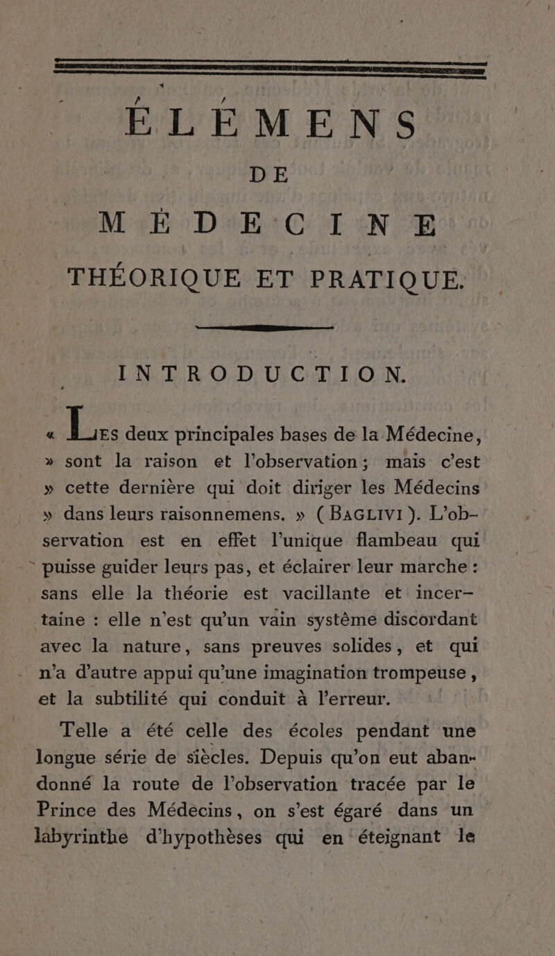 DE MÉDECINE THÉORIQUE ET PRATIQUE. INTRODUCTION. « | re deux principales bases de la Médecine, » sont la raison et l’observation; mais c’est » cette dernière qui doit diriger les Médecins » dans leurs raisonnemens. » (BAGLivi}). L’ob- servation est en effet l’unique flambeau qui - puisse guider leurs pas, et éclairer leur marche : sans elle la théorie est vacillante et incer- taine : elle n’est qu’un vain système discordant avec la nature, sans preuves solides, et qui n'a d'autre appui qu’une NE An at , et la subtilité qui conduit à l’erreur. Telle a été celle des écoles pendant une longue série de siècles. Depuis qu’on eut aban- donné la route de l’observation tracée par le Prince des Médecins, on s’est égaré dans un läbyrinthe d’hypothèses qui en éteignant le