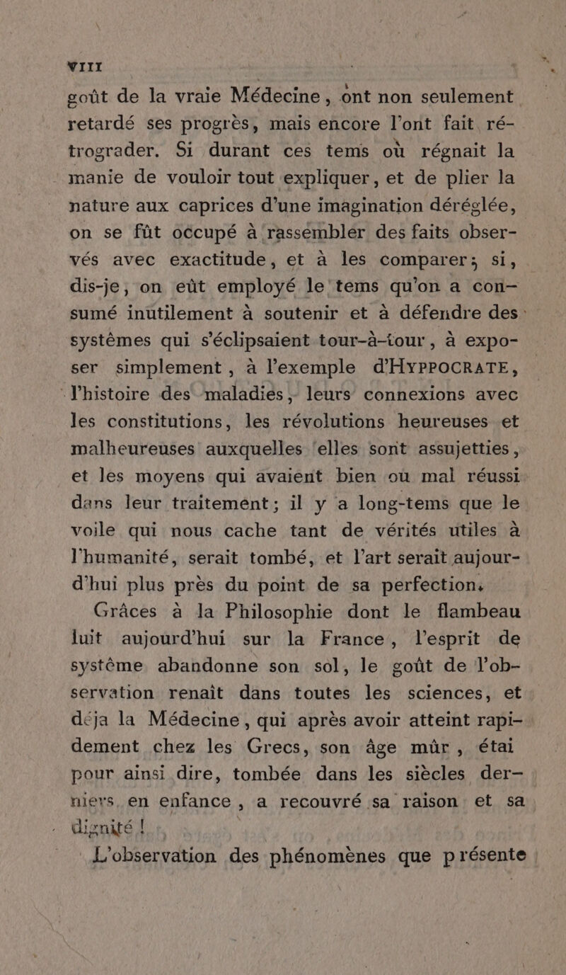 goût de la vraie Médecine, ont non seulement retardé ses progrès, mais encore l'ont fait, ré- trograder. Si durant ces tems où régnait la manie de vouloir tout expliquer, et de plier la nature aux caprices d’une imagination déréglée, on se fût occupé à rassembler des faits obser- vés avec exactitude, et à les comparer; si, dis-je, on eût employé le'tems qu'on a con- sumé inutilement à soutenir et à défendre des: systèmes qui s’éclipsaient tour-à-tour , à expo- ser simplement , à l'exemple d'HYPPOCRATE, -J'histoire des maladies ;- leurs connexions avec les constitutions, les révolutions heureuses et malheureuses auxquelles ‘elles sont assujetties, et les moyens qui avaient bien où mal réussi dans leur traitement; il y a long-tems que le voile qui nous cache tant de vérités utiles à l'humanité, serait tombé, et l’art serait aujour- d'hui plus près du point de sa perfection, Grâces à la Philosophie dont le flambeau {ut aujourd'hui sur la France, l'esprit de système abandonne son sol, le goût de l’ob- servation renait dans toutes les sciences, et déja la Médecine, qui après avoir atteint rapi- dement chez les Grecs, son âge mür , étai pour ainsi dire, tombée dans les siècles der- niers, en enfance , a recouvré sa raison et sa dignité ! 444 L'observation des phénomènes que présente