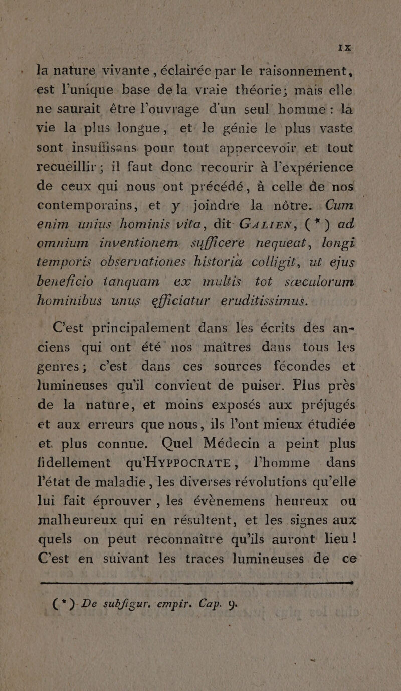 . Ja nature vivante, éclairée par le raisonnement, est l’unique base de la vraie théorie; mais elle ne saurait être l'ouvrage d'un seul homme : là vie la plus longue, et’ le génie le plus vaste sont insuflisans. pour tout appercevoir et tout recueillir ; il faut donc recourir à l'expérience de ceux qui nous ont précédé, à celle de nos contemporains, et y joindre la nôtre. Cum enim unius hominis vita, dit GALIEN, (*) ad _omnium inventionem sufjicere nequeat, longi temporis observationes historia collisit, ut ejus beneficio tanquam ex multis tot sæculorum hominibus unus efhiciatur eruditissimus. C’est principalement dans les écrits des an- ciens qui ont été nos maîtres dans tous les genres; c'est dans ces sources fécondes et lumineuses qu'il convient de puiser. Plus près de la nature, et moins exposés aux préjugés et aux erreurs que nous, ils l'ont mieux étudiée et. plus connue. Quel Médecin a peint plus fidellement qu'HYPPOCRATE, l’homme dans l'état de maladie, les diverses révolutions qu’elle lui fait éprouver , les évènemens heureux ou malheureux qui en résultent, et les signes aux quels on peut reconnaître qu’ils auront lieu! C'est en suivant les traces lumineuses de ce _(*)-De subfigur. empir. Cap. 9.