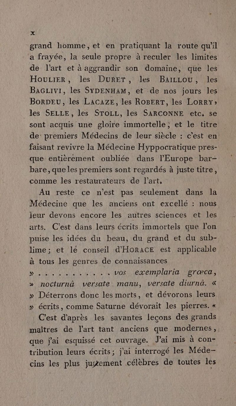grand homme, et en pratiquant la route qu'il a frayée, la seule propre à reculer les limites de l'art et à aggrandir son domaine, que les HOULIER, les DURET, les BAILLOU, les BAGLIvi, les SYDENHAM, et de nos jours les BorDEU, les LACAZE, les ROBERT, les LORRY» les SELLE, les STOLL, les SARCONNE etc, se sont acquis une gloire immortelle ; et le titre de: premiers Médecins de leur siècle : c’est en faisant revivre la Médecine Hyppocratique pres- que entièrement oubliée dans l’Europe bar- bare, que les premiers sont regardés à juste titre, comme les restaurateurs de l’art, | Au reste ce n'est pas seulement dans la Médecine que les anciens ont excellé : nous jeur devons encore les autres sciences et les arts. C’est dans leurs écrits immortels que l'on puise les idées du beau, du grand et du sub- lime ; et le conseil d'HORACE est applicable à tous les genres de connaissances SONO Ale br een lon græca, » nocturnd versate manu, versate diurnd. & » Déterrons donc les morts, et dévorons leurs » écrits, comme Saturne dévorait les pierres. « C'est d'après les savantes lecons des grands maîtres de l’art tant anciens que modernes, que j'ai esquissé cet ouvrage. Jai mis à con- tribution leurs écrits; j'ai interrogé les Méde- cins les plus jugement célèbres de toutes les