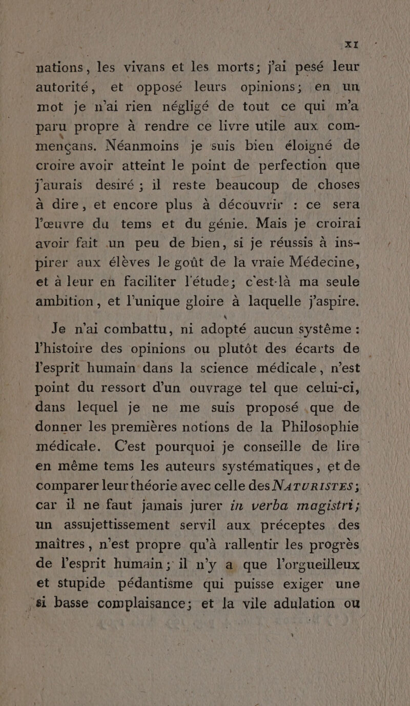 nations, les vivans et les morts; j'ai pesé leur autorité, et opposé leurs opinions; en un mot je n’ai rien négligé de tout ce qui m'a paru propre à rendre ce livre utile aux com- mençans. Néanmoins je suis bien éloigné de croire avoir atteint le point de perfection que j'aurais desiré ; il reste beaucoup de choses à dire, et encore plus à découvrir : ce sera l’œuvre du tems et du génie. Mais je croirai avoir fait un peu de bien, si je réussis à ins- pirer aux élèves le goût de la vraie Médecine, et a leur en faciliter l'étude; c'est-là ma seule ambition, et l'unique gloire à laquelle j'aspire. Je n'ai combattu, ni adopté aucun système : l’histoire des opinions ou plutôt des écarts de l'esprit humain dans la science médicale, n’est point du ressort d’un ouvrage tel que celui-ci, dans lequel je ne me suis proposé .que de donner les premières notions de la Philosophie médicale. C’est pourquoi je conseille de lire en même tems les auteurs systématiques, et de comparer leur théorie avec celle des NATURISTES 3 car il ne faut jamais jurer in verba magistri; un assujettissement servil aux préceptes des maîtres , n'est propre qu'à rallentir les progrès de l'esprit humain; il n’y a que l’orgueilleux et stupide pédantisme qui puisse exiger une ,8i basse complaisance; et la vile adulation ou L