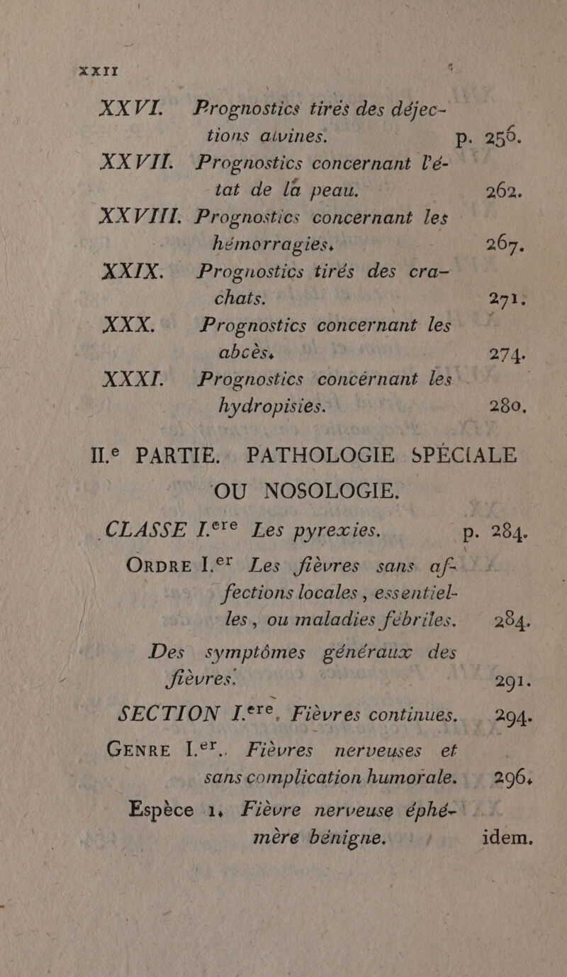 XXVI. Prognostics tirés des déjec- {ions aivines. P. 250. XXVII. Prognostics concernant l’é- tat de la peau. 202. XXVIIT. Prognostics concernant les hémorragies, 267. XXIX. Prognostics tirés des cra- chats. 271. XXX, Prognostics concernant les abcès, 274. XXXI. Prognostics concérnant les. hydropisies. 280. IL© PARTIE. PATHOLOGIE SPÉCIALE OÙ NOSOLOGIE. CLASSE IT Les pyrexies. up, 284. ORDRE I Zes fièvres sans af- fections locales , essentiel- les, ou maladies fébriles. 284. Des symptômes généraux des Jièvres. 291. SECTION I.T. Fièvres continues. , 204. GENRE [®T. Fièvres nerveuses et | sans complication humorale. : 296, Espèce 1, Fièvre nerveuse éphé-' mère bénigne. | idem.