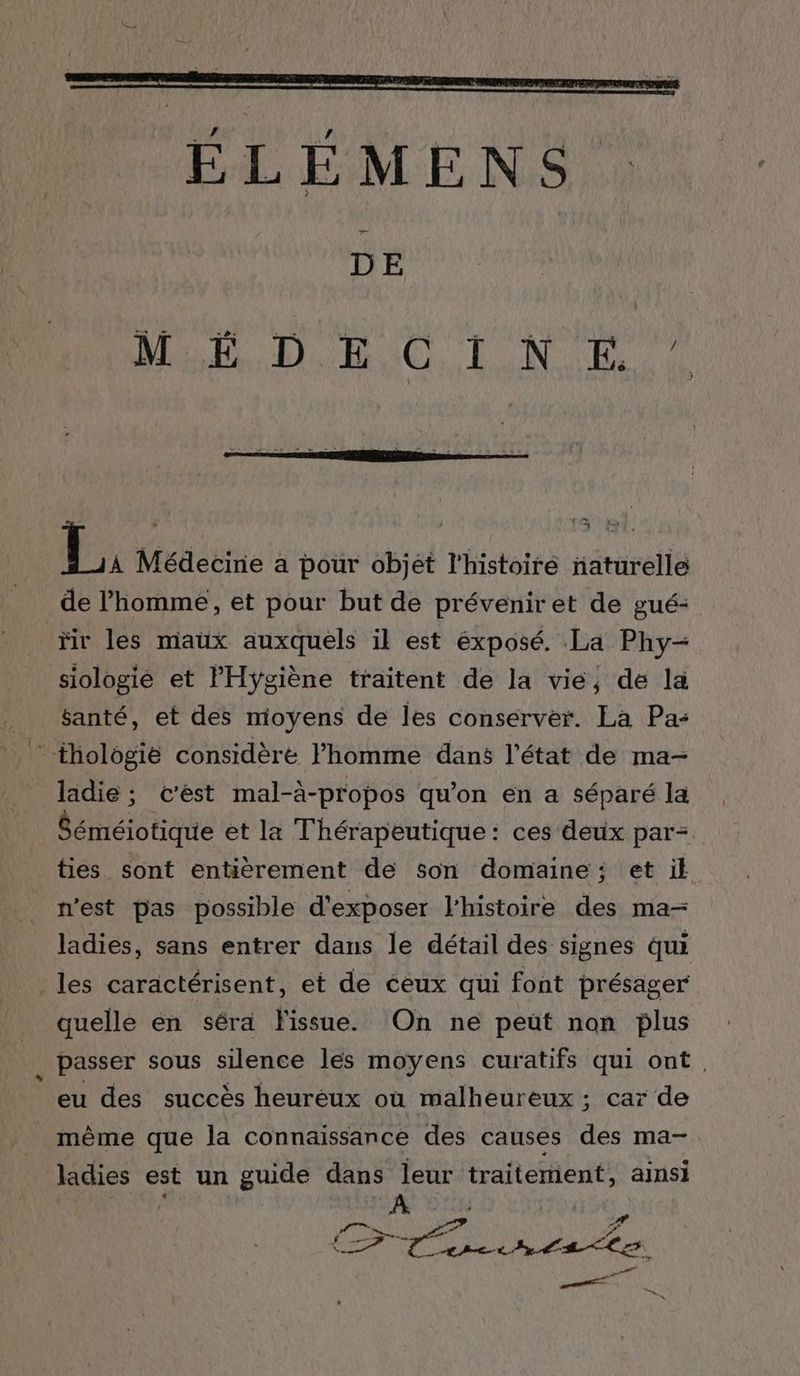 — DE MODO TND PR À Médecine a pour objet l'histoiré naturelle de l’homme, et pour but de prévenir et de gué- fr les maux auxquels il est éxposé. La Phy- siologié et l'Hygiène traitent de la vie, de la santé, et des moyens de les conserver. La Pa: ” thologie considère l’homme dans l’état de ma- ladie ; c’est mal-à-propos qu’on en a séparé la bénéiotique et la Thérapeutique: ces deux par- ties sont entièrement de son domaine: et ik n'est pas possible d'exposer l'histoire des ma- ladies, sans entrer dans le détail des signes qui les caractérisent, et de ceux qui font présager quelle én séra Fissue. On ne peut non plus . passer sous silence les moyens curatifs qui ont. eu des succès heuréux où malheureux ; car de même que la connaissance des causes des ma- ladies est un guide dans leur traitement, ainsi { Cr Tentes. DENT: