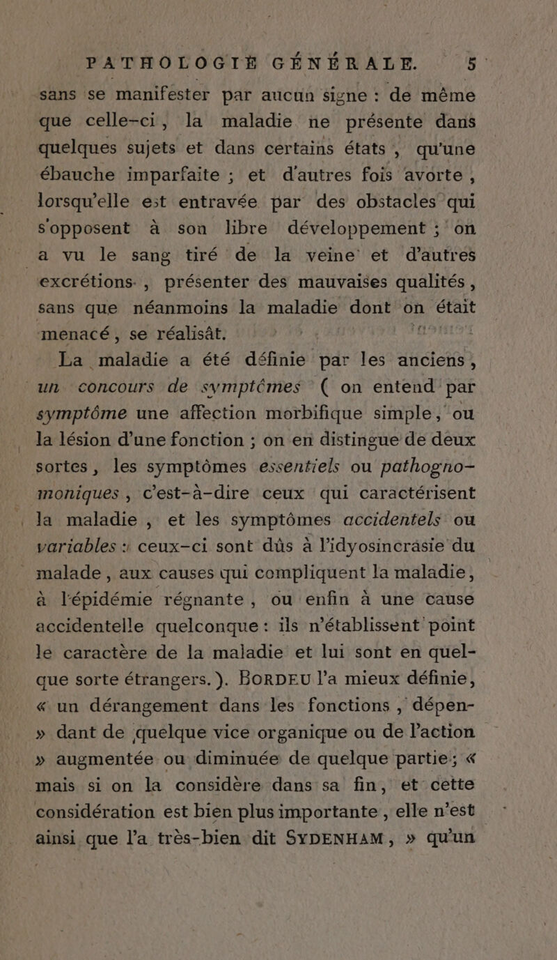 sans se manifester par aucun signe : de même que celle-ci, la maladie ne présente dans quelques sujets et dans certains états, qu'une ébauche imparfaite ; et d'autres fois avorte, lorsqu'elle est entravée par des obstacles qui sopposent à son libre développement ; on a vu le sang tiré de la veine et d’autres excrétions., présenter des mauvaises qualités J sans que néanmoins la maladie dont on était menacé, se réalisât. gr La maladie a été définie par les anciens, un concours de symptémes ( on entend par symptôme une affection morbifique simple, ou la lésion d’une fonction ; on en distingue de deux sortes, les symptômes essentiels ou pathogno- moniques , c'est-à-dire ceux qui caractérisent Ja maladie , et les symptômes accidentels ou variables ceux-ci sont dûs à l’idyosincräsie du malade , aux causes qui compliquent la maladie, à l'épidémie régnante , Où enfin à une cause accidentelle quelconque : ils n’établissent point le caractère de la maladie et lui sont en quel- que sorte étrangers. ). BORDEU l’a mieux définie, « un dérangement dans les fonctions , dépen- » dant de quelque vice organique ou de l’action » augmentée ou diminuée de quelque partie; « mais si on la considère dans sa fin, et cette considération est bien plus importante , elle n’est ainsi que l’a très-bien dit SYDENHAM, » qu'un