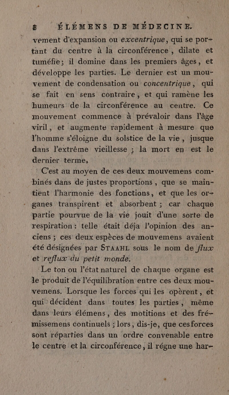 [ » 8 ÉLÉMENS DE MÉDECINE. vement d'expansion ou excentrique, qui se por+ tant du centre à la circonférence , dilate et tuméfie; il domine dans les premiers âges, et développe les parties. Le dernier est un mou- vement de condensation ou concentrique, qui se fait en sens contraire, et qui ramène les humeurs de la circonférence au centre. Ce mouvement commence à prévaloir dans l’âge viril, et augmente rapidement à mesure que l'homme s'éloigne du solstice de la vie, jusque dans l'extrême vieillesse ; la mort en est le dernier terme, : C’est au moyen de ces deux mouvemens com- binés dans de justes proportions, que se main- tient l'harmonie des fonctions, et que les or- ganes transpiréent et absorbent ; car chaque partie pourvue de la vie jouit d'une sorte de respiration : telle était déja l'opinion des an- ciens ; ces deux espèces de mouvemens avaient été désignées par STAAHL sous le nom de flux et reflux du petit monde. Le ton ou l’état naturel de chaque organe est le produit de l’équilibration entre ces deux mou- vemens. Lorsque les forces qui les opèrent, ét qui décident dans toutes les parties, même dans leurs élémens, des motitions et des fré- missemens continuels ; lors, dis-je, que ces forces sont réparties dans un ordre convenable entre le centre et la circonférence, il régne une har-