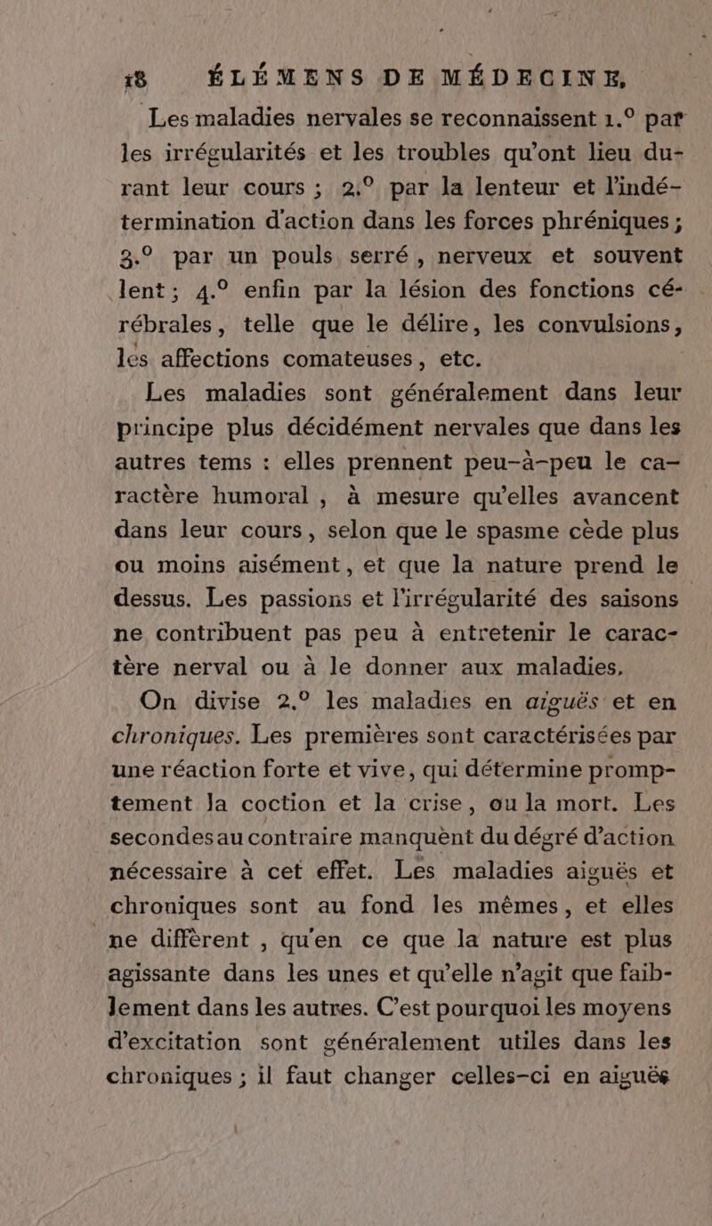 Les maladies nervales se reconnaissent 1.° par les irrégularités et les troubles qu'ont lieu du- rant leur cours ; 2:° par la lenteur et l’indé- termination d'action dans les forces phréniques ; 23.9 par un pouls serré , nerveux et souvent lent; 4.° enfin par la lésion des fonctions cé- . rébrales, telle que le délire, les convulsions, les affections comateuses, etc. Les maladies sont généralement dans leur principe plus décidément nervales que dans les autres tems : elles prennent peu-à-peu le ca- ractère humoral , à mesure qu’elles avancent dans leur cours, selon que le spasme cède plus ou moins aisément, et que la nature prend le dessus. Les passions et l'irrégularité des saisons ne contribuent pas peu à entretenir le carac- tère nerval ou à le donner aux maladies, On divise 2.° les maladies en aiguës et en chroniques. Les premières sont caractérisées par une réaction forte et vive, qui détermine promp- tement Ja coction et la crise, ou la mort. Les secondesau contraire manquent du dégré d'action nécessaire à cet effet. Les maladies aiguës et chroniques sont au fond Îles mêmes, et elles ne diffèrent , qu'en ce que la nature est plus agissante dans les unes et qu’elle n’agit que faib- Jement dans les autres. C’est pourquoi les moyens d’excitation sont généralement utiles dans les chroniques ; il faut changer celles-ci en aiguës