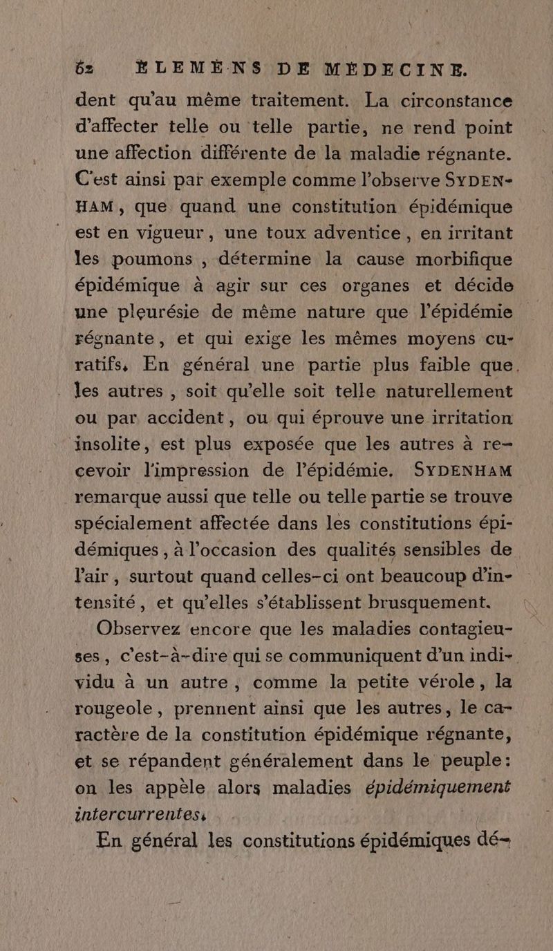 dent qu'au même traitement. La circonstance d’affecter telle ou telle partie, ne rend point une affection différente de la maladie régnante. C'est ainsi par exemple comme l’observe SYDEN- HAM, que quand une constitution épidémique est en vigueur, une toux adventice, en irritant les poumons , détermine la cause morbifique épidémique à agir sur ces organes et décide une pleurésie de même nature que l'épidémie régnante, et qui exige les mêmes moyens cu- ratifs, En général une partie plus faible que. les autres , soit qu’elle soit telle naturellement ou par accident, ou qui éprouve une irritation insolite, est plus exposée que les autres à re- cevoir l'impression de l’épidémie. SYDENHAM remarque aussi que telle ou telle partie se trouve spécialement affectée dans les constitutions épi- démiques , à l’occasion des qualités sensibles de l'air, surtout quand celles-ci ont beaucoup d’in- tensité, et qu’elles s’établissent brusquement. Observez encore que les maladies contagieu- ses, c'est-à-dire qui se communiquent d'un indi- vidu à un autre, comme la petite vérole, la rougeole, prennent ainsi que les autres, le ca- ractère de la constitution épidémique régnante, et se répandent généralement dans le peuple: on les appèle alors maladies ÉRAATENTUANMNN zntercurrentess En général les constitutions épidémiques dé-