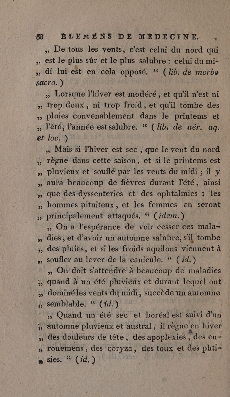 #8 ELEMAÆNS DE MÉDECINE. ,. » De tous lés vents, c’est celui du nord qui » est Ie pe sûr et le plus salubre : celui du mi- , di lui est en cela opposé. “ (lb. de morbo sacro. ) » Lorsque l'hiver est modéré , et qu'il n’est ni » trop doux, ni trop froid, et qu'il tombe des » pluies convenablement dans le printems et » l'été, Pannée estsalubre. “ (lib, de. aër. aq. et loc. ) » Maïs si lhiver est sec , que le vent du nord , règne dans cette saison, et si le printems est » pluvieux et souflé par les vents du midi ; il y » aura beaucoup de fièvres durant l'été, ainsi » que des dyssenteries et des ophtalmies : les » hommes pituiteux, et les femmes en seront » principalement attaqués. “ (idem.) » On a l'espérance de voir cesser ces mala- » dies , et d’avoir un automne salubre, s'il tombe » des pluies, et si les froids aquilons viennent à » Soufler au lever de la canicule. “ (d.) » On doit s'attendre à beaucoup de maladies » quand à un été pluvieux et durant lequel ont . » dominéles vents du midi, succède un automne semblable. “ (rid.) » Quand un été sec et boréal est suivi d’un ÿ, automne pluvieux et austral, il règne en hiver » des douleurs de tête, des apoplexies , des en- » rouemens, des Cbryza , des toux et des phti- n:sies: SCI, ) EN t œ s