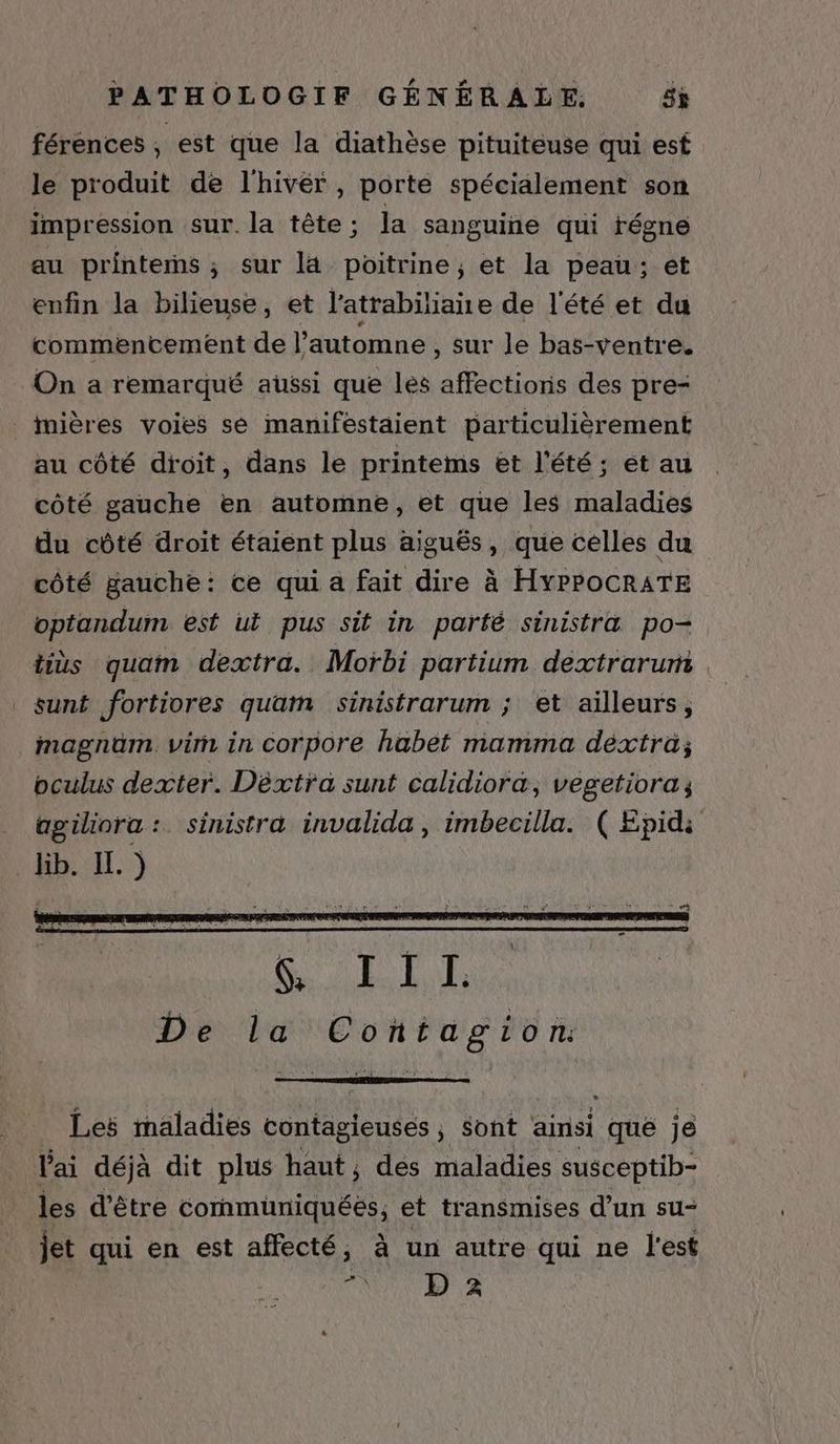 férences , est que la diathèse pituiteuse qui est le produit de l'hivér , porte spécialement son impression sur. la tête; la sanguine qui fégne au printems ; sur la poitrine ; et la peau; et enfin la bilieuse, et l'atrabiliaie de l'été et du commentement de l automne , sur le bas-ventre. On a remarqué aussi que lés affections des pre- imières voies se maniféstaient particulièrement au côté droit, dans le printems et l'été; et au côté gauche en automne, et que les maladies du côté droit étaient plus aiguës, que celles du côté gauche: ce qui a fait dire à HYPPOCRATE optandum est ut pus sit in partfé sinistra po- tiùs quam dextra. Moïrbi partium dextrarum _sunt fortiores quam sinistrarum ; et ailleurs, magnüm. vin in corpore habet mamma dextra; oculus dexter. Déxtra sunt calidiora, vegetiora;, agiliora : sinistra invalida, imbecilla. ( Epid: lib. IL. ) | Les maladies contagieuses , sont ainsi que je l'ai déjà dit plus haut, dés maladies susceptib- les d’être communiquées, et transmises d’un su- jet qui en est affecté, à un autre qui ne l'est FA 2