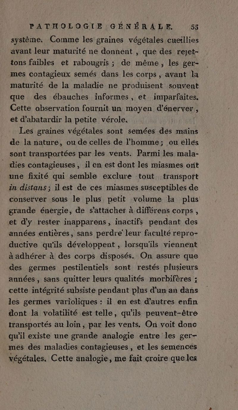 système, Comme les graines végétales cueillies avant leur maturité ne donnent , que des reJet- tons faibles et rabougris ; de même, les ger- mes contagieux semés dans les corps, avant la maturité de la maladie ne produisent souvent que des ébauches informes, et imparfaites. Cette observation fournit un moyen d’énerver, et d’abatardir la petite vérole. Les graines végétales sont semées dés mains de la nature, ou de celles de l’homme; ou éllés sont transportées par les vents. Parmi les mala- dies contagieuses , il en est dont les miasmes ont une fixité qui semble exclure tout transport in distans ; il est de cés miasmes susceptibles de conserver sous le plus petit volume la plus grande énergie, de s'attacher à différens corps , et d'y rester inapparens, inactifs pendant des années entières, sans perdre teur faculté repro- ductive qu'ils développent , lorsqu'ils viennent à adhérer à des corps disposés. On assure que des germes pestilentiels sont restés plusieurs années , sans. quitter leurs qualités morbifères ; cette intégrité subsiste pendant plus d’un an dans | les germes varioliques : il en est d’autres enfin dont la volatilité est telle, qu’ils peuvent-être transportés au loin, par les vents. On voit donc qu'il existe une grande analogie entre les ger- mes des maladies contagieuses , et les semences végétales. Cette analogie, me fait croire que les
