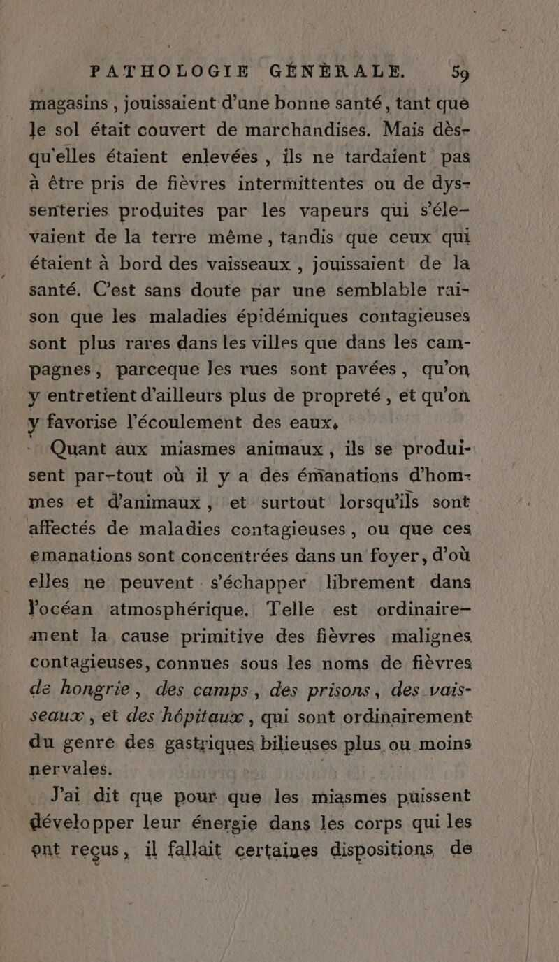 à PATHOLOGIE GÉNÈRALE. 59 magasins , jouissaient d’une bonne santé, tant que le sol était couvert de marchandises. Mais dès- qu'elles étaient enlevées , ils ne tardaient pas à être pris de fièvres intermittentes ou de dys- senteries produites par les vapeurs qui s'éle- vaient de la terre même, tandis que ceux qui étaient à bord des vaisseaux , jouissaient de la santé. C’est sans doute par une semblabie rai- son que les maladies épidémiques contagieuses sont plus rares dans les villes que dans les cam- pagnes, parceque les rues sont pavées, qu’on y entretient d’ailleurs plus de propreté, et qu'on y favorise l'écoulement des eaux, Quant aux miasmes animaux, ils se produi- sent par-tout où il y a des émanations d’hom- mes et d'animaux, et surtout lorsqu'ils sont affectés de maladies contagieuses, ou que ces emanations sont concentrées dans un foyer, d’où elles ne peuvent s'échapper librement dans Yocéan atmosphérique. Telle est ordinaire- ment la cause primitive des fièvres malignes contagieuses, connues sous les noms de fièvres de hongrie, des camps, des prisons, des vais- seaux , et des hôpitaux, qui sont ordinairement du genre des gastriques bilieuses plus ou moins nervales. | ; J'ai dit que pour que les miasmes puissent développer leur énergie dans les corps qui les ont reçus, il fallait certaines dispositions de