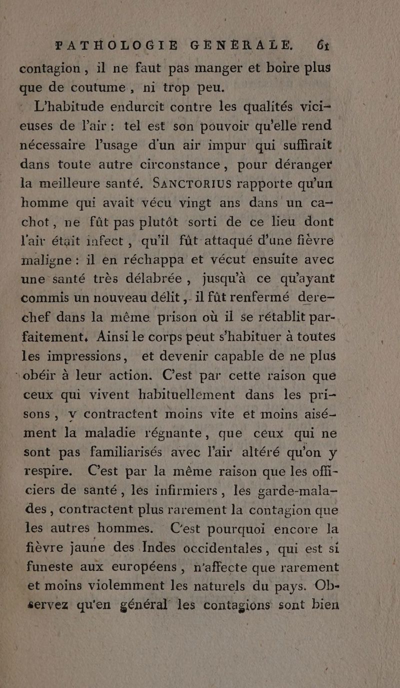 contagion , il ne faut pas manger et boire plus que de coutume, ni trop peu. L’habitude endurcit contre les qualités vici= euses de l'air: tel est son pouvoir qu'elle rend nécessaire l'usage d'un air impur qui suffirait dans toute autre circonstance, pour déranger la meilleure santé. SANCTORIUS rapporte qu'un homme qui avait vécu vingt ans dans un ca- chot, ne fût pas plutôt sorti de ce lieu dont l'air était infect , qu'il fût attaqué d’une fièvre maligne : il en réchappa et vécut ensuite avec une santé très délabrée , jusqu'à ce qu'ayant commis un nouveau délit ,- il fût renfermé dere- chef dans la même prison où il se rétablit par- faitement, Ainsi le corps peut s’habituer à toutes les impressions, et devenir capable de ne plus obéir à leur action. C’est par cetté raison que ceux qui vivent habituellement dans les pri- sons, v contractent moins vite ét moins aisé- ment la maladie régnante, que céux qui ne sont pas familiarisés avec l'air altéré qu'on y respire. C’est par la même raison que les offi- ciers de santé, les infirmiers, lés garde-mala- des , contractent plus rarement la contagion que les autres hommes. C'est pourquoi encore la fièvre jaune des Indes occidentales, qui est si funeste aux européens, n’affecte que rarement et moins violemment les naturels du pays. Ob- servez qu'en général les Contagions sont bien