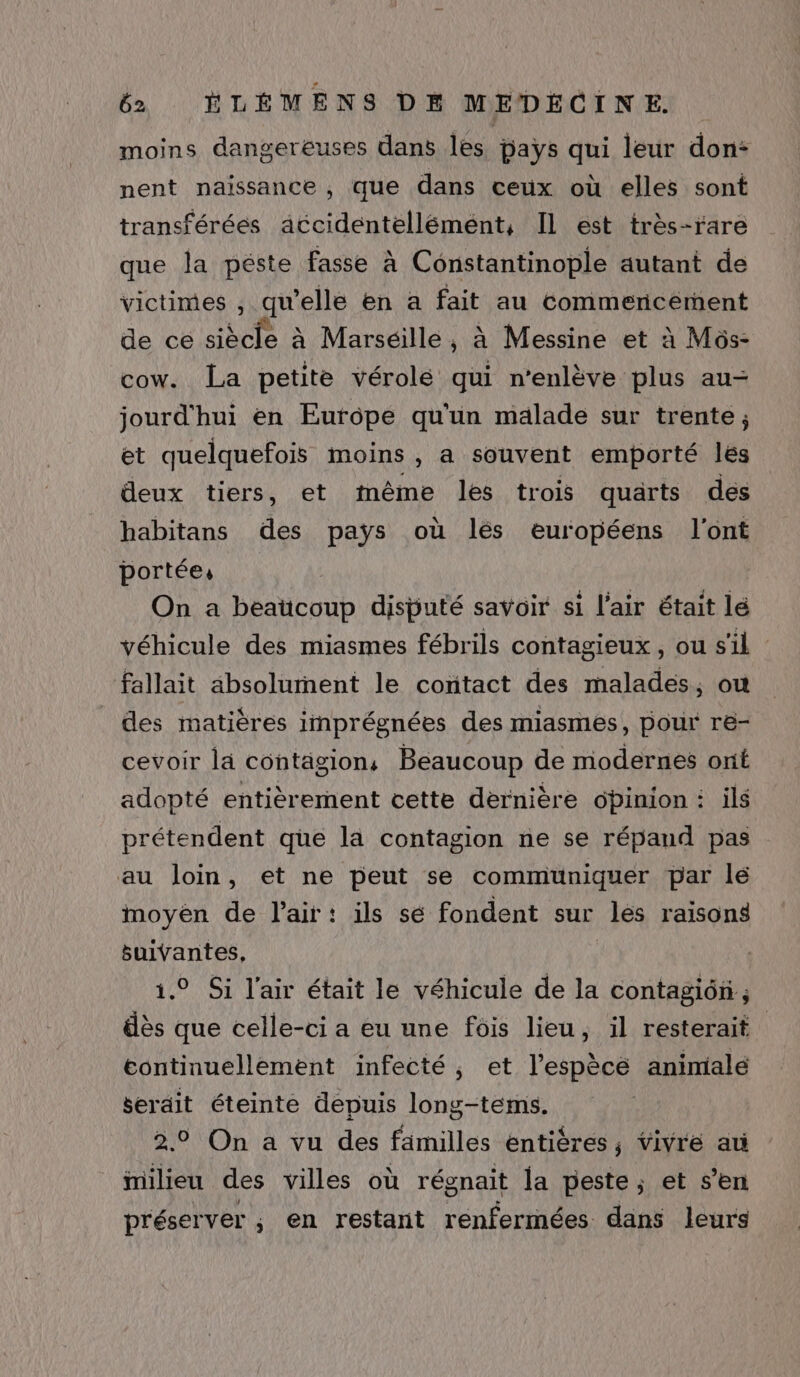 moins dangereuses dans les pays qui leur don: nent naissance , que dans ceux où elles sont transférées accidentellémént, IL est très-rare que la péste fasse à Constantinople autant de victimes , qu’elle en a fait au commericément de cé siècle à Marseille, à Messine et à Môs- cow. La petite vérolé qui n’enlève plus au- jourd'hui en Europe qu'un malade sur trente; et quelquefois moins , a souvent emporté les deux tiers, et même les trois quarts des habitans des pays où lés européens l'ont portée: On a beaucoup disputé savoir si l'air était lé véhicule des miasmes fébrils contagieux, ou s'il fallait absolument le contact des malades, où des matières imprégnées des miasmes, pour re- cevoir lä contagion, Beaucoup de modernes ont adopté entièrement cette dernière ôbinion : ils prétendent que la contagion ne se répand pas au loin, et ne peut se communiquer par lé moyèen de l'air: ils sé fondent sur les raisons suivantes, 1.9 Si l'air était le véhicule de la contagiôn ; dès que celle-ci a eu une fois lieu, il resterait continuellement infecté, et l’espècé animialé serdit éteinte depuis long-tems. 2.0 On a vu des familles entières, vivre a milieu des villes où régnait la peste; et s’en préserver ; en restant renfermées dans leurs