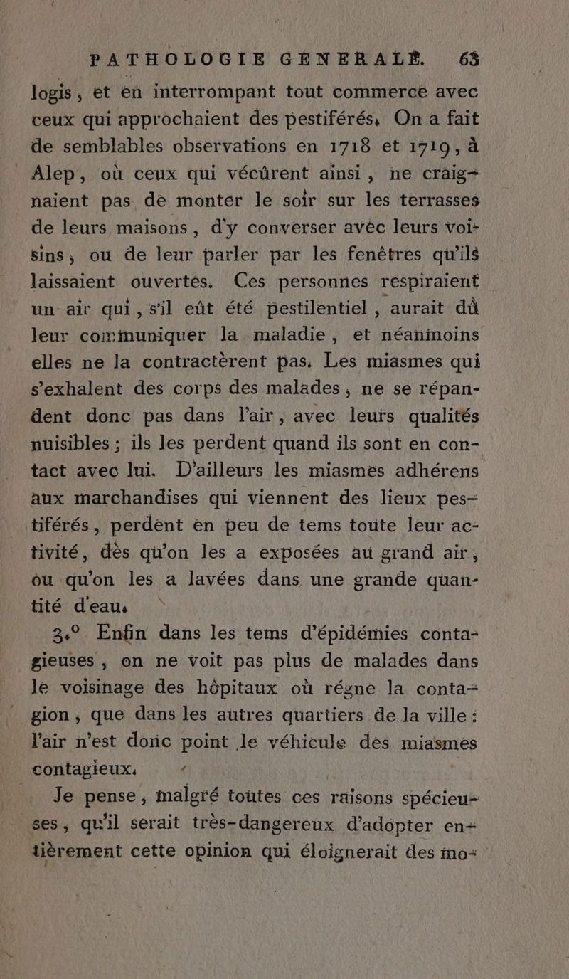 logis , et en interrompant tout commerce avec ceux qui approchaient des pestiférés, On a fait de semblables observations en 1718 et 1719, à Alep, où ceux qui vécüûrent ainsi, ne craig+ naient pas de montér le soir sur les terrasses de leurs maisons, d'y converser avêéc leurs voi- sins, ou de leur parler par les fenêtres qu'ils laissaient ouvertes. Ces personnes respiraient un air qui, s'il eût été bestilentiel , aurait dû leur communiquer la maladie, et néanmoins elles ne la contractèrent pas. Les miasmes qui s’exhalent des corps des malades, ne se répan- dent donc pas dans l'air, avec leurs qualités nuisibles ; ils les perdent quand ils sont en con- tact avec lui. D'ailleurs les miasmes adhérens aux marchandises qui viennent des lieux pes- tiférés, perdent en peu de tems toute leur ac- tivité, dès qu’on les a exposées au grand air, ou qu'on les a lavées dans une grande quan- tité d'eau, 3° Enfin dans les tems d’épidémies conta- gieuses , on ne voit pas plus de malades dans le voisinage des hôpitaux où régne la conta- gion , que dans les autres quartiers de la ville : l'air n’est doric point le véhicule dés miasmes contagieux. ‘ Ni Je pense, malgré toutes ces raisons spécieu- ses, qu'il serait très-dangereux d'adopter en+ tièrement cette opinion qui éloignerait des mo: