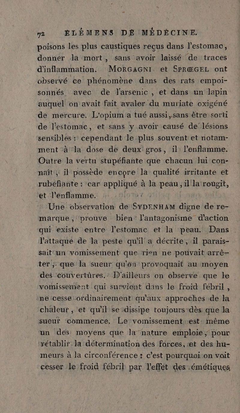 poisons les plus caustiques reçus dans l’estomao, donner Ja mort, sans avoir laissé de traces d'inflammation. MoRGAGNI et SPR@GEL ont observé ce phénomène dans des rats empoi- sonnés avec de Jarsenic , et dans un lapin auquel on avait fait avaler du muriate oxigéné de mercure. L'opium a tué aussi,.sans être sorti de l'estomac, et sans y avoir causé de lésions sensibles : cependant le plus souvent et notam- ment à la dose de deux gros, il: l’enflamme. Outre la vertu stupéfiante que chaoun lui con- naît; il possède encore la qualité irritante et rubéfante : car RPRÉSRS à la peau , il la rougit, et l'énflamme. 2 : Une observation de Apr die de re- marque, prouve bien l’antasonisme d'action qui existe entre l'estomac et la peau. Dans l'attaque de la peste qu'il a décrite ; il parais- sait un vomissement que rien ne pouvait arrê-— ter ; que la sueur qu'ôn provoquait au moyen des couvertüres.: D'ailleurs on observe que ke vomissement qui survient dans le froid fébril , ne icesse ordinairement qu'aux approches de la chaleur, et qu'il se dissipe toujours-dès. que Ja sueur commence. Le vomissement:est même un des moyens que la nature emploie ; pour rétablir. la détermination des forces, et des hu- meurs à la circonférence : c'est pourquoi:on voit cesser le froid fébril par l’effét des émétiques