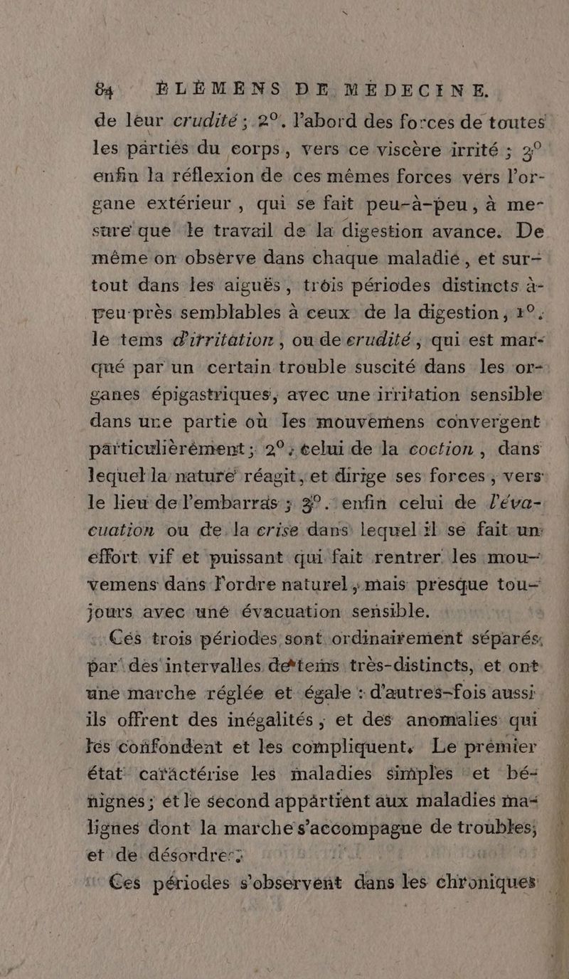 de léur crudité ; 2%, labord des forces de toutes les partiés du eorps, vers ce viscère irrité ; 3° enfin la réflexion de ces mêmes forces vérs l’or- gane extérieur , qui se fait peu-à-peu, à me- sure que le travail de la digestion avance. De même on obsèrve dans chaque maladié, et sur- tout dans les aiguës, trois périodes distincts à- peu-près semblables à ceux de la digestion, r°. le tems drrritation , ou de erudité, qui est mar- qué par un certain trouble suscité dans les ‘or- ganes épigastriques, avec une irritation sensible dans ure partie où Îles mouvemens convergent particulièrèment ; 2°: celui de la cocfion , dans lequel la nature réagit, et dirige ses forces ; vers: le lieu de l'embarras ; 3°.‘ enfin celui de l’éva- cuation ou de la crise dans’ lequel :l se fait-un: effort vif et puissant qui fait rentrer les mou- vemens dans l'ordre naturel ; mais presque tou jours avec uné évacuation sensible. par’ des ‘intervalles deterns très-distincts, et ont une marche réglée et égale : d'autres-fois aussi ils offrent des inégalités ; et des anomalies qui tés cofondent et les compliquent, Le prémier état caräctérise les maladies simples ‘et bé- nignés ; ét le second appärtiént aux maladies ma Hgnes dont la marche s'accompagne de troubles; et de désordre’: LL