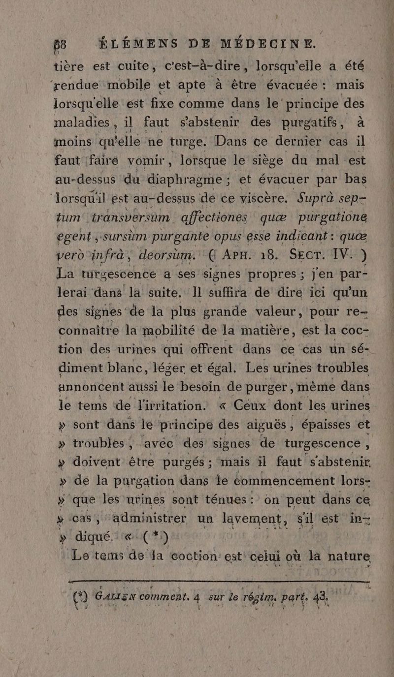 tière est cuite, c'est-à-dire, lorsqu'elle a été rendue mobile et apte à être évacuée: mais lorsqu'elle est fixe comme dans le’ principe des maladies , il faut s'abstenir des purgatifs, à moins qu elle ne turge. Dans ce dernier cas il faut faire vomir, lorsque le siège du mal est au-dessus du diaphragme ; et évacuer par bas ‘lorsqu' il est au dessus dé ce viscère. Suprà sep tum transversum affectiones quæ purgatione egent , surstm purgante opus esse indicant : quæ vero infrà, deorsum. Ç APH. 18. SECT. IV. ) La trurgescence a ses signes propres ; Jen par- lerai dans la suite. 11 suffira de dire ici qu'un des signes de la plus grande valeur, pour re- connaître la mobilité de la matière, est la coc- tion des urines qui offrent dans ce cas un sé- diment blanc, léger et égal. Les urines troubles annoncent aussi le besoin de purger , mème dans le tems ‘de livritation. « Ceux dont les urines » sont dans le principe des aiguës, épaisses et > troubles, avec des signes de turgescence , » doivent être purgés ; mais il faut ‘s'abstenir. » de la purgation dans Île commencement lors- » que les urines sont ténues : on peut dans ce ÿ Cas, administrer un lavement, s'il est in- » diqué..« (*) 1 Le tems de da coction: est: cejui où la nature, (*) Gazren comment, 4 sur le régim, part. 48.7 V7 \ Ex) ï CPE UE | k s A +? K'# ÿ ‘ DA